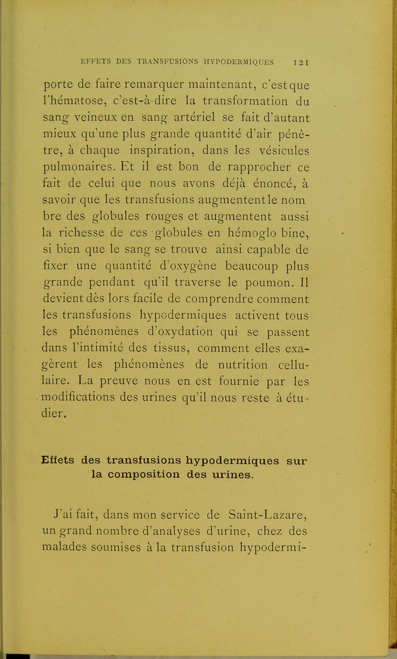 porte de faire remarquer maintenant, c'est que l'hématose, c'est-à-dire la transformation du sang veineux en sang artériel se fait d'autant mieux qu'une plus grande quantité d'air pénè- tre, à chaque inspiration, dans les vésicules pulmonaires. Et il est bon de rapprocher ce fait de celui que nous avons déjà énoncé, à savoir que les transfusions augmentent le nom bre des globules rouges et augmentent aussi la richesse de ces globules en hémoglo bine, si bien que le sang se trouve ainsi capable de fixer une quantité d'oxygène beaucoup plus grande pendant qu'il traverse le poumon. Il devient dès lors facile de comprendre comment les transfusions hypodermiques activent tous les phénomènes d'oxydation qui se passent dans l'intimité des tissus, comment elles exa- gèrent les phénomènes de nutrition cellu- laire. La preuve nous en est fournie par les modifications des urines qu'il nous reste à étu- dier. Effets des transfusions hypodermiques sur la composition des urines. J'ai fait, dans mon service de Saint-Lazare, un grand nombre d'analyses d'urine, chez des malades soumises à la transfusion hypodermi-