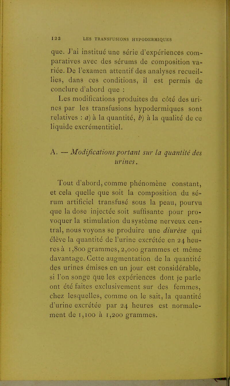 que. J'ai institué une série d'expériences com- paratives avec des sérums de composition va- riée. De l'examen attentif des analyses recueil- lies, dans ces conditions, il est permis de conclure d'abord que : Les modifications produites du côté des uri- nes par les transfusions hypodermiques sont relatives : a) à la quantité, b) à la qualité de ce liquide excrémentitiel. A. — Modifications portant sur la quantité des urines. Tout d'abord, comme phénomène constant, et cela quelle que soit la composition du sé- rum artificiel transfusé sous la peau, pourvu que la dose injectée soit suffisante pour pro- voquer la stimulation du système nerveux cen- tral, nous voyons se produire une diurèse qui élève la quantité de l'urine excrétée en 24 heu- res à 1,800 grammes, 2,000 grammes et même davantage. Cette augmentation de la quantité des urines émises en un jour est considérable, si l'on songe que les expériences dont je parle ont été faites exclusivement sur des femmes, chez lesquelles, comme on le sait, la quantité d'urine excrétée par 24 heures est normale- ment de 1,100 à 1,200 grammes.