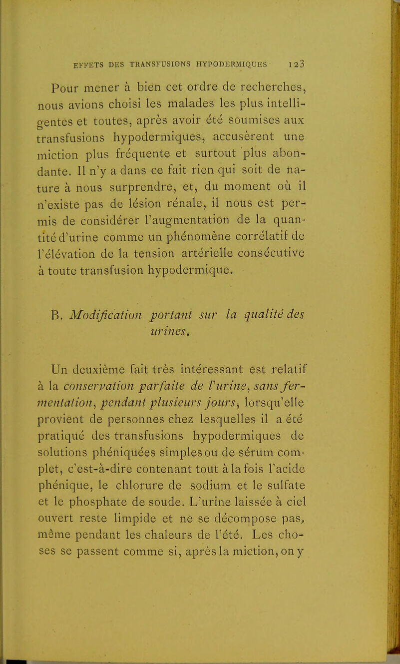 Pour mener à bien cet ordre de recherches, nous avions choisi les malades les plus intelli- gentes et toutes, après avoir été soumises aux transfusions hypodermiques, accusèrent une miction plus fréquente et surtout plus abon- dante. Il n'y a dans ce fait rien qui soit de na- ture à nous surprendre, et, du moment où il n'existe pas de lésion rénale, il nous est per- mis de considérer l'augmentation de la quan- tité d'urine comme un phénomène corrélatif de l'élévation de la tension artérielle consécutive à toute transfusion hypodermique. B. Modification portant sur la qualité des urines. Un deuxième fait très intéressant est relatif à la conservation parfaite de V urine, sans fer- mentation, pendant plusieurs jours, lorsqu'elle provient de personnes chez lesquelles il a été pratiqué des transfusions hypodermiques de solutions phéniquées simples ou de sérum com- plet, c'est-à-dire contenant tout à la fois l'acide phénique, le chlorure de sodium et le sulfate et le phosphate de soude. L'urine laissée à ciel ouvert reste limpide et ne se décompose pas, môme pendant les chaleurs de l'été. Les cho- ses se passent comme si, après la miction, on y