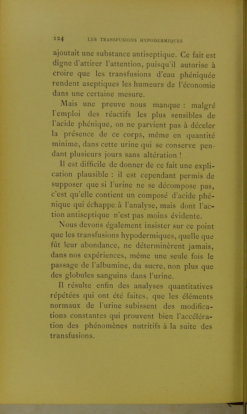 ajoutait une substance antiseptique. Ce fait est digne d'attirer l'attention, puisqu'il autorise à croire que les transfusions d'eau phéniquée rendent aseptiques les humeurs de l'économie dans une certaine mesure. Mais une preuve nous manque : malgré Temploi des réactifs les plus sensibles de l'acide phénique, on ne parvient pas à déceler la présence de ce corps, même en quantité minime, dans cette urine qui se conserve pen- dant plusieurs jours sans altération ! Il est difficile de donner de ce fait une expli- cation plausible : il est cependant permis de supposer que si l'urine ne se décompose pas, c'est qu'elle contient un composé d'acide phé- nique qui échappe, à l'analyse, mais dont l'ac- tion antiseptique n'est pas moins évidente. Nous devons également insister sur ce point que les transfusions hypodermiques, quelle que fût leur abondance, ne déterminèrent jamais, dans nos expériences, même une seule fois le passage de l'albumine, du sucre, non plus que des globules sanguins dans l'urine. Il résulte enfin des analyses quantitatives répétées qui ont été faites, que les éléments normaux de l'urine subissent des modifica- tions constantes qui prouvent bien l'accéléra- tion des phénomènes nutritifs à la suite des transfusions.