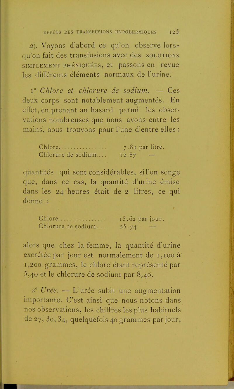 a). Voyons d'abord ce qu'on observe lors- qu'on fait des transfusions avec des solutions simplement phéniquees, et passons en revue les différents éléments normaux de l'urine. i° Chlore et chlorure de sodium. — Ces deux corps sont notablement augmentés. En effet, en prenant au hasard parmi les obser- vations nombreuses que nous avons entre les mains, nous trouvons pour l'une d'entre elles : Chlore 7.81 par litre. Chlorure de sodium.... 12.87 — quantités qui sont considérables, si l'on songe que, dans ce cas, la quantité d'urine émise dans les 24 heures était de 2 litres, ce qui donne : Chlore Chlorure de sodium. alors que chez la femme, la quantité d'urine excrétée par jour est normalement de 1,100 à 1,200 grammes, le chlore étant représenté par 5,40 et le chlorure de sodium par 8,40. 20 Urée. — L'urée subit une augmentation importante. C'est ainsi que nous notons dans nos observations, les chiffres les plus habituels de 27, 3o, 34, quelquefois 40 grammes par jour, 15.62 par jour. 25 ■4