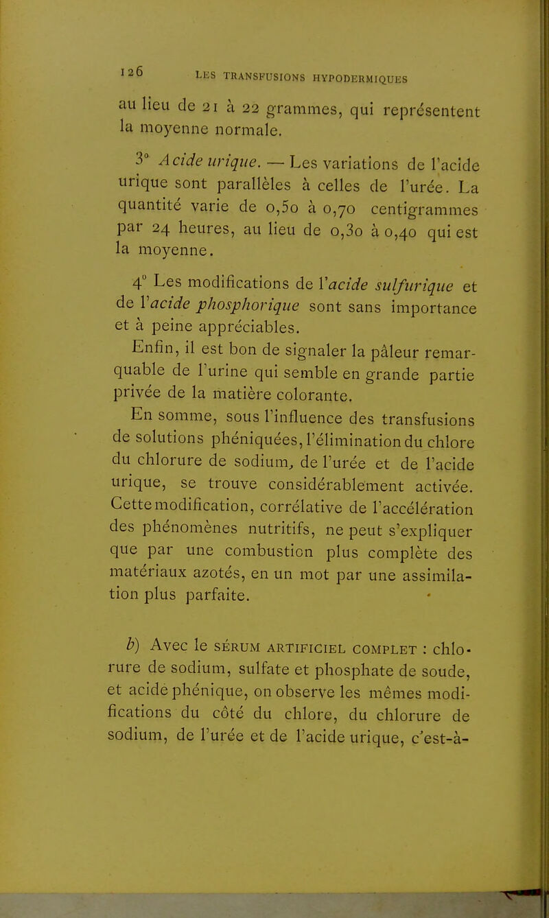 au lieu de 21 à 22 grammes, qui représentent la moyenne normale. 3° Acide urique. — Les variations de l'acide urique sont parallèles à celles de l'urée. La quantité varie de o,5o à 0,70 centigrammes par 24 heures, au lieu de o,3o à 0,40 qui est la moyenne. 4° Les modifications de Y acide sulfiiriqiie et de Y acide phosphorique sont sans importance et à peine appréciables. Enfin, il est bon de signaler la pâleur remar- quable de l'urine qui semble en grande partie privée de la matière colorante. En somme, sous l'influence des transfusions de solutions phéniquées, l'élimination du chlore du chlorure de sodium, de l'urée et de l'acide urique, se trouve considérablement activée. Cette modification, corrélative de l'accélération des phénomènes nutritifs, ne peut s'expliquer que par une combustion plus complète des matériaux azotés, en un mot par une assimila- tion plus parfaite. b) Avec le sérum artificiel complet : chlo- rure de sodium, sulfate et phosphate de soude, et acide phénique, on observe les mêmes modi- fications du côté du chlore, du chlorure de sodium, de l'urée et de l'acide urique, c est-à-