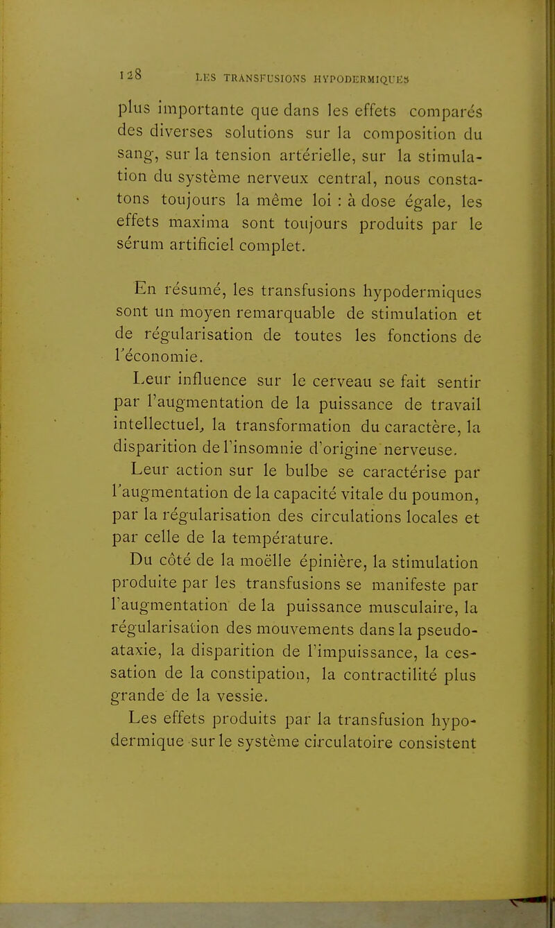 plus importante que dans les effets compares des diverses solutions sur la composition du sang, sur la tension artérielle, sur la stimula- tion du système nerveux central, nous consta- tons toujours la même loi : à dose égale, les effets maxima sont toujours produits par le sérum artificiel complet. En résumé, les transfusions hypodermiques sont un moyen remarquable de stimulation et de régularisation de toutes les fonctions de Téconomie. Leur influence sur le cerveau se fait sentir par l'augmentation de la puissance de travail intellectuel la transformation du caractère, la disparition de l'insomnie d'origine nerveuse. Leur action sur le bulbe se caractérise par l'augmentation de la capacité vitale du poumon, par la régularisation des circulations locales et par celle de la température. Du côté de la moelle épinière, la stimulation produite par les transfusions se manifeste par l'augmentation de la puissance musculaire, la régularisation des mouvements dans la pseudo- ataxie, la disparition de l'impuissance, la ces- sation de la constipation, la contractilité plus grande' de la vessie. Les effets produits par la transfusion hypo- dermique sur le système circulatoire consistent