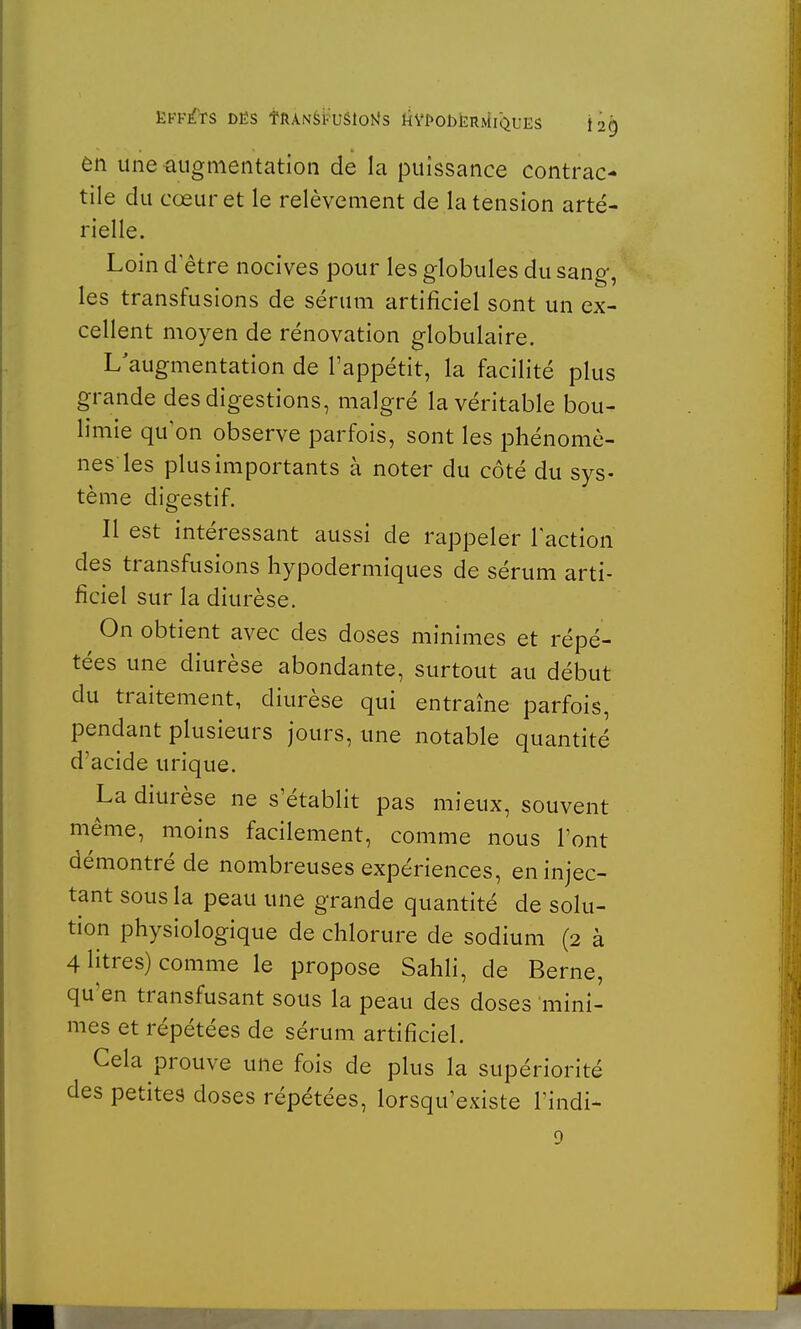 EFFETS DES fftANSKUSiotfs kVf'ObËRMlQUES j2g en une -augmentation de la puissance contrac- tile du cœur et le relèvement de la tension arté- rielle. Loin d être nocives pour les globules du sang, les transfusions de sérum artificiel sont un ex- cellent moyen de rénovation globulaire. L augmentation de l'appétit, la facilité plus grande des digestions, malgré la véritable bou- limie qu'on observe parfois, sont les phénomè- nes les plus importants à noter du côté du sys- tème digestif. Il est intéressant aussi de rappeler l'action des transfusions hypodermiques de sérum arti- ficiel sur la diurèse. On obtient avec des doses minimes et répé- tées une diurèse abondante, surtout au début du traitement, diurèse qui entraîne parfois, pendant plusieurs jours, une notable quantité d'acide urique. La diurèse ne s'établit pas mieux, souvent même, moins facilement, comme nous l'ont démontré de nombreuses expériences, en injec- tant sous la peau une grande quantité de solu- tion physiologique de chlorure de sodium (2 à 4 litres) comme le propose Sahli, de Berne, qu'en transfusant sous la peau des doses mini- mes et répétées de sérum artificiel. Cela prouve une fois de plus la supériorité des petites doses répétées, lorsqu'existe l'indi- 9