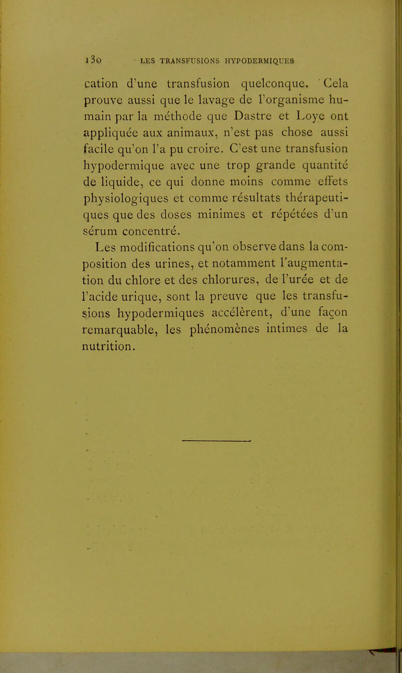 cation d'une transfusion quelconque. Gela prouve aussi que le lavage de l'organisme hu- main par la méthode que Dastre et Loye ont appliquée aux animaux, n'est pas chose aussi facile qu'on l'a pu croire. C'est une transfusion hypodermique avec une trop grande quantité de liquide, ce qui donne moins comme effets physiologiques et comme résultats thérapeuti- ques que des doses minimes et répétées d'un sérum concentré. Les modifications qu'on observe dans la com- position des urines, et notamment l'augmenta- tion du chlore et des chlorures, de l'urée et de l'acide urique, sont la preuve que les transfu- sions hypodermiques accélèrent, d'une façon remarquable, les phénomènes intimes de la nutrition.