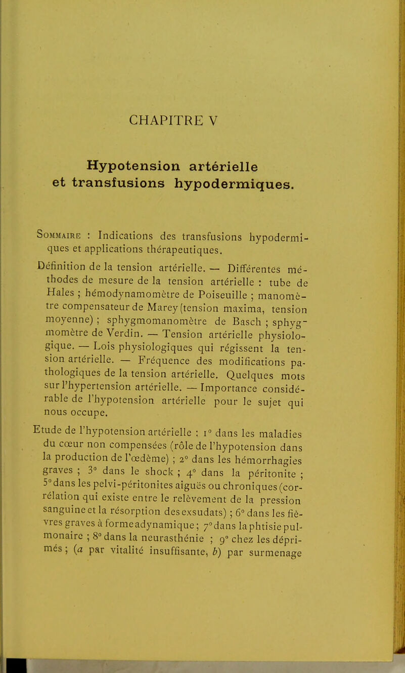 CHAPITRE V Hypotension artérielle et transfusions hypodermiques. Sommaire : Indications des transfusions hypodermi- ques et applications thérapeutiques. Définition de la tension artérielle. — Différentes mé- thodes de mesure de la tension artérielle : tube de Haies ; hémodynamomètre de Poiseuille ; manomè- tre compensateur de Marey (tension maxima, tension moyenne) ; sphygmomanomètre de Basch ; sphyg- momètre de Verdin. — Tension artérielle physiolo- gique. — Lois physiologiques qui régissent la ten- sion artérielle. — Fréquence des modifications pa- thologiques de la tension artérielle. Quelques mots sur l'hypertension artérielle. — Importance considé- rable de l'hypotension artérielle pour le sujet qui nous occupe. Etude de l'hypotension artérielle : i° dans les maladies du cœur non compensées (rôle de l'hypotension dans la production de l'œdème) ; 20 dans les hémorrhagies graves ; 3° dans le shock ; 40 dans la péritonite ; 5°dans les pelvi-péritonites aiguës ou chroniques (cor- rélation qui existe entre le relèvement de la pression sanguine et la résorption des exsudats) ; 6° dans les fiè- vres graves à forme adynamique ; 70 dans la phtisie pul- monaire ; 8° dans la neurasthénie ; 90 chez les dépri- més ; (a par vitalité insuffisante, b) par surmenage