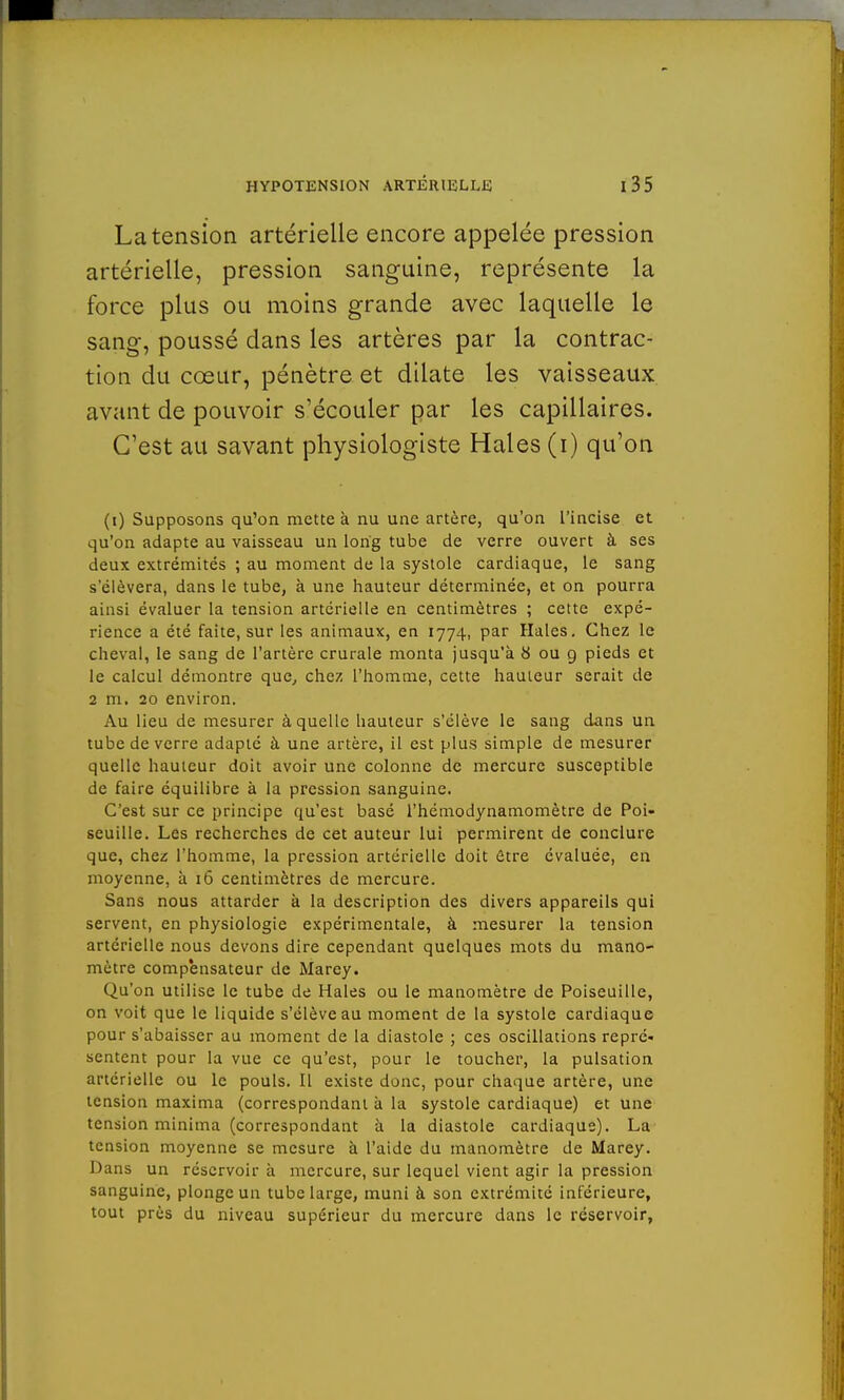 La tension artérielle encore appelée pression artérielle, pression sanguine, représente la force plus ou moins grande avec laquelle le sang, poussé dans les artères par la contrac- tion du cœur, pénètre et dilate les vaisseaux avant de pouvoir s'écouler par les capillaires. C'est au savant physiologiste Haies (i) qu'on (i) Supposons qu'on mette à nu une artère, qu'on l'incise et qu'on adapte au vaisseau un long tube de verre ouvert à ses deux extrémités ; au moment de la systole cardiaque, le sang s'élèvera, dans le tube, à une hauteur déterminée, et on pourra ainsi évaluer la tension artérielle en centimètres ; cette expé- rience a été faite, sur les animaux, en 1774, par Haies. Chez le cheval, le sang de l'artère crurale monta jusqu'à 6 ou 9 pieds et le calcul démontre que, chez l'homme, cette hauteur serait de 2 m. 20 environ. Au lieu de mesurer à quelle hauteur s'élève le sang dans un tube de verre adapté à une artère, il est plus simple de mesurer quelle hauteur doit avoir une colonne de mercure susceptible de faire équilibre à la pression sanguine. C'est sur ce principe qu'est basé l'hémodynamomètre de Poi- seuille. Les recherches de cet auteur lui permirent de conclure que, chez l'homme, la pression artérielle doit être évaluée, en moyenne, à 16 centimètres de mercure. Sans nous attarder à la description des divers appareils qui servent, en physiologie expérimentale, à mesurer la tension artérielle nous devons dire cependant quelques mots du mano- mètre compensateur de Marey. Qu'on utilise le tube de Haies ou le manomètre de Poiseuille, on voit que le liquide s'élève au moment de la systole cardiaque pour s'abaisser au moment de la diastole ; ces oscillations repré- sentent pour la vue ce qu'est, pour le toucher, la pulsation artérielle ou le pouls. Il existe donc, pour chaque artère, une tension maxima (correspondant à la systole cardiaque) et une tension minima (correspondant à la diastole cardiaque). La tension moyenne se mesure à l'aide du manomètre de Marey. Dans un réservoir à mercure, sur lequel vient agir la pression sanguine, plonge un tube large, muni à son extrémité inférieure, tout près du niveau supérieur du mercure dans le réservoir,