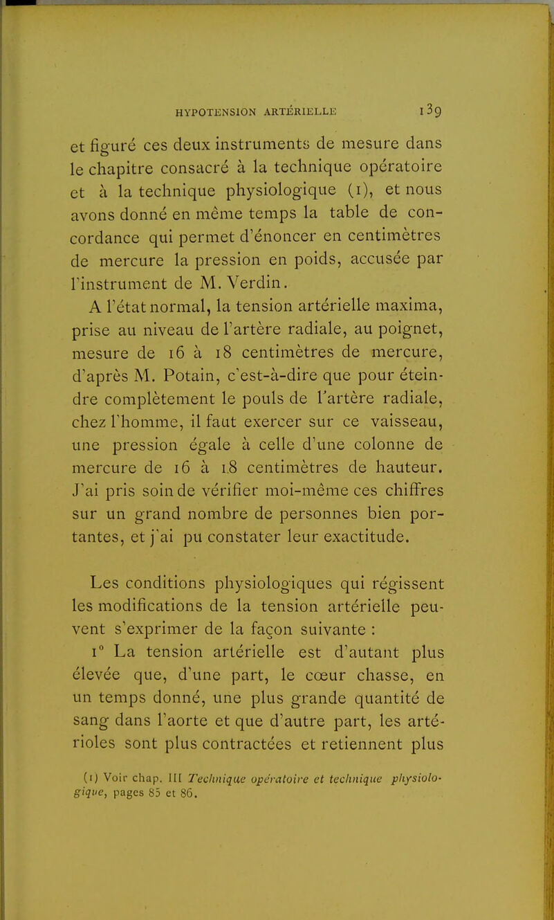 et figuré ces deux instruments de mesure dans le chapitre consacré à la technique opératoire et à la technique physiologique (1), et nous avons donné en même temps la table de con- cordance qui permet d'énoncer en centimètres de mercure la pression en poids, accusée par l'instrument de M. Verdin. A l'état normal, la tension artérielle maxima, prise au niveau de l'artère radiale, au poignet, mesure de 16 à 18 centimètres de mercure, d'après M. Potain, c'est-à-dire que pour étein- dre complètement le pouls de l'artère radiale, chez l'homme, il faut exercer sur ce vaisseau, une pression égale à celle d'une colonne de mercure de 16 à 1.8 centimètres de hauteur. J'ai pris soin de vérifier moi-même ces chiffres sur un grand nombre de personnes bien por- tantes, et j'ai pu constater leur exactitude. Les conditions physiologiques qui régissent les modifications de la tension artérielle peu- vent s'exprimer de la façon suivante : i° La tension artérielle est d'autant plus élevée que, d'une part, le cœur chasse, en un temps donné, une plus grande quantité de sang dans l'aorte et que d'autre part, les arté- rioles sont plus contractées et retiennent plus (1) Voir chap. III Technique opératoire et technique physiolo- gique, pages 85 et 86.