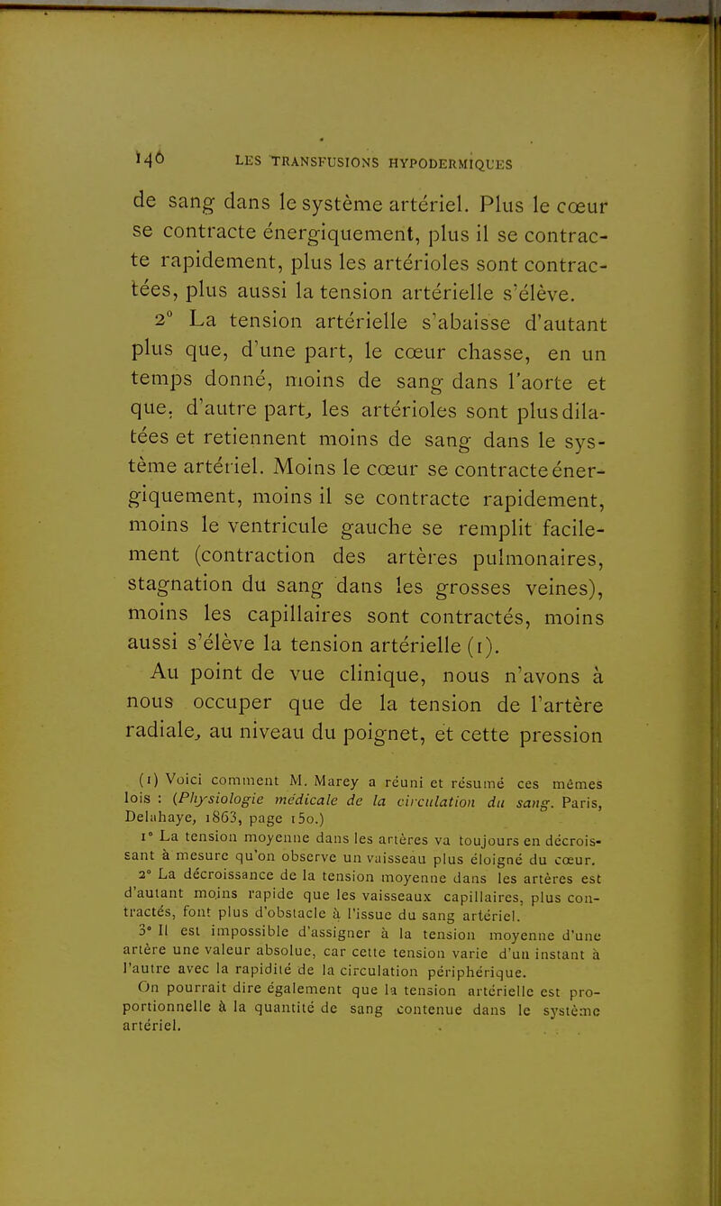 de sang dans le système artériel. Plus le cœur se contracte énergiquement, plus il se contrac- te rapidement, plus les artérioles sont contrac- tées, plus aussi la tension artérielle s'élève. 2° La tension artérielle s'abaisse d'autant plus que, d'une part, le cœur chasse, en un temps donné, moins de sang dans l'aorte et que, d'autre part, les artérioles sont plus dila- tées et retiennent moins de sang dans le sys- tème artériel. Moins le cœur se contracte éner- giquement, moins il se contracte rapidement, moins le ventricule gauche se remplit facile- ment (contraction des artères pulmonaires, stagnation du sang dans les grosses veines), moins les capillaires sont contractés, moins aussi s'élève la tension artérielle (i). Au point de vue clinique, nous n'avons à nous occuper que de la tension de l'artère radiale, au niveau du poignet, et cette pression (i) Voici comment M. Marey a réuni et résumé ces mêmes lois : (Physiologie médicale de la circulation du sang. Paris, Delahaye, i863, page i5o.) i La tension moyenne dans les artères va toujours en décrois- sant à mesure qu'on observe un vaisseau plus éloigné du cœur. 2° La décroissance de la tension moyenne dans les artères est d'autant moins rapide que les vaisseaux capillaires, plus con- tractés, font plus d'obstacle à l'issue du sang artériel. 3° Il est impossible d'assigner à la tension moyenne d'une artère une valeur absolue, car cette tension varie d'un instant a l'autre avec la rapidité de la circulation périphérique. On pourrait dire également que la tension artérielle est pro- portionnelle à la quantité de sang contenue dans le système artériel.