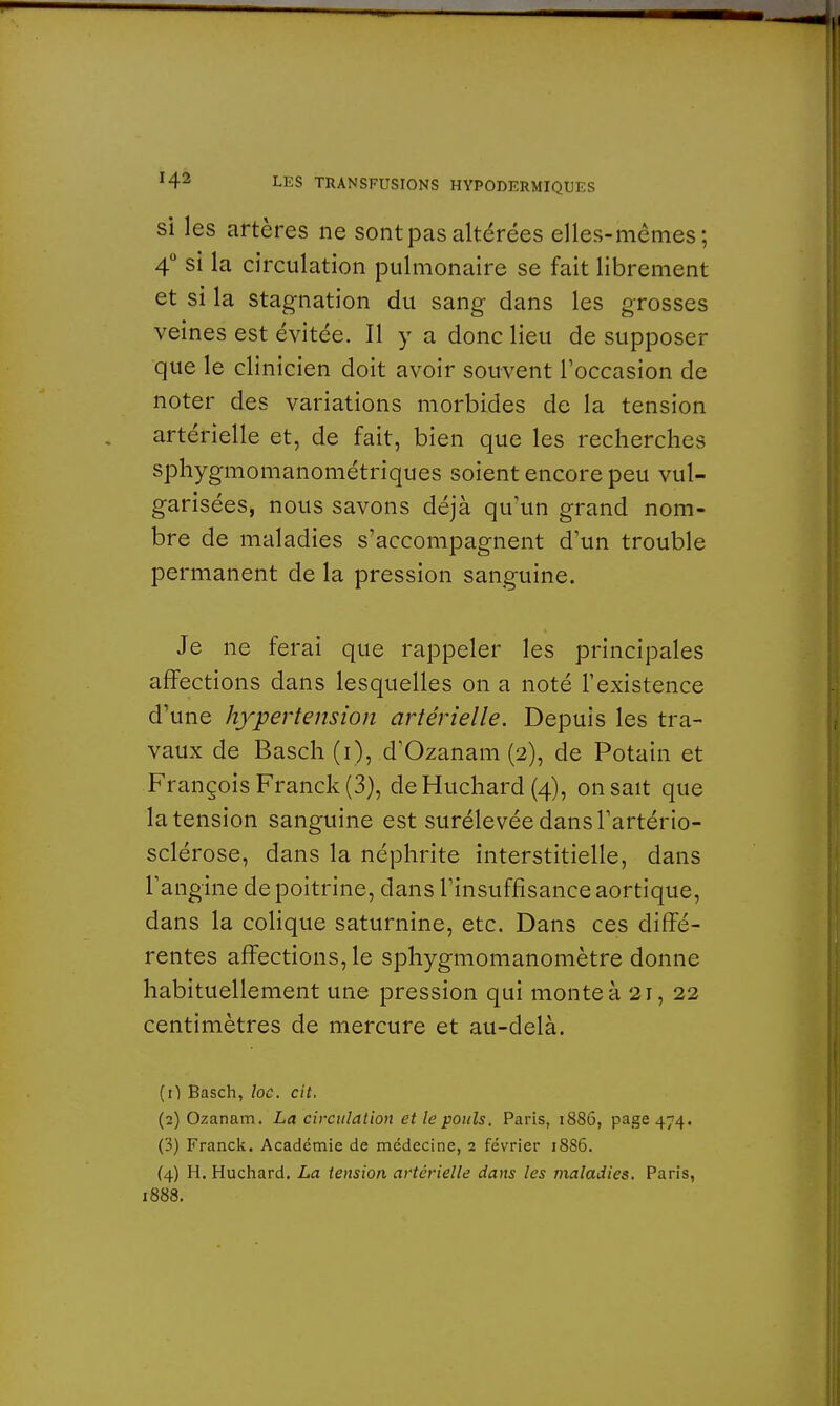 si les artères ne sont pas altérées elles-mêmes; 4° si la circulation pulmonaire se fait librement et si la stagnation du sang dans les grosses veines est évitée. Il y a donc lieu de supposer que le clinicien doit avoir souvent l'occasion de noter des variations morbides de la tension artérielle et, de fait, bien que les recherches sphygmomanométriques soient encore peu vul- garisées, nous savons déjà qu'un grand nom- bre de maladies s'accompagnent d'un trouble permanent de la pression sanguine. Je ne ferai que rappeler les principales affections dans lesquelles on a noté l'existence d'une hypertension artérielle. Depuis les tra- vaux de Basch (i), d'Ozanam (2), de Potain et François Franck (3), deHuchard (4), on sait que la tension sanguine est surélevée dans l'artério- sclérose, dans la néphrite interstitielle, dans l'angine de poitrine, dans l'insuffisance aortique, dans la colique saturnine, etc. Dans ces diffé- rentes affections, le sphygmomanomètre donne habituellement une pression qui monte à 21, 22 centimètres de mercure et au-delà. (1) Basch, loc. cit. (2) Ozanam. La circulation et le pouls. Paris, 1886, page 474. (3) Franck. Académie de médecine, 2 février 1886. (4) H. Huchard. La tension artérielle dans les maladies. Paris, 1888.