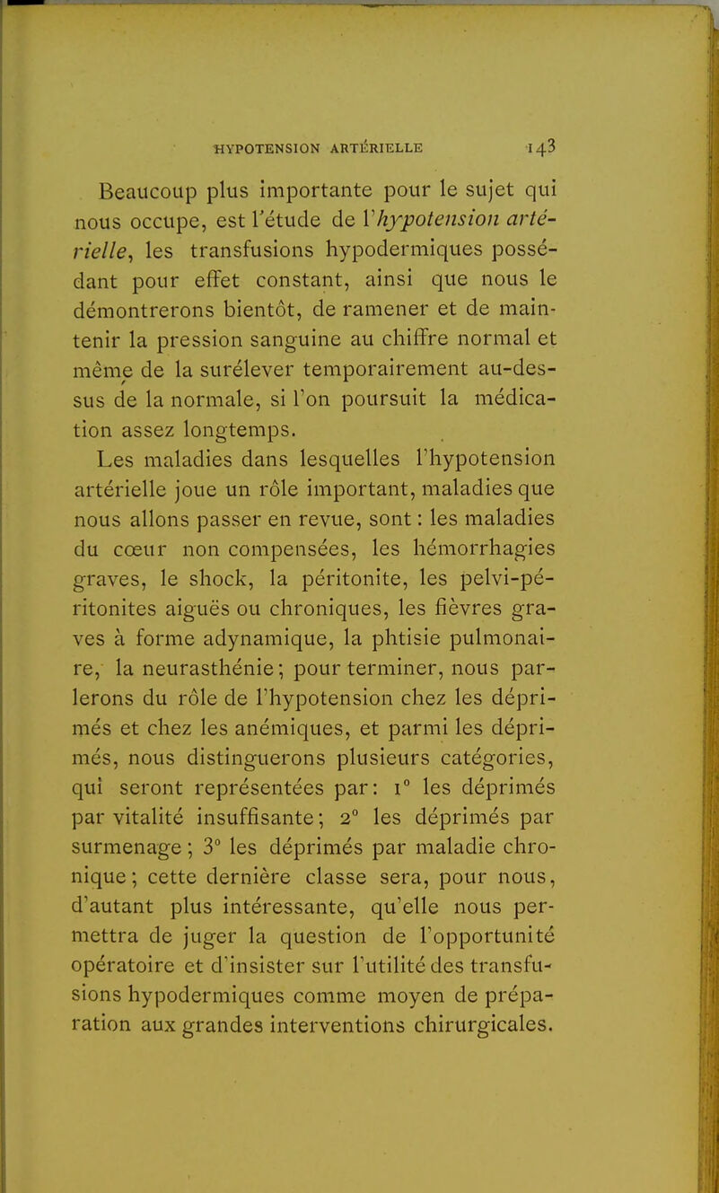 Beaucoup plus importante pour le sujet qui nous occupe, est l'étude de l'hypotension arté- rielle, les transfusions hypodermiques possé- dant pour effet constant, ainsi que nous le démontrerons bientôt, de ramener et de main- tenir la pression sanguine au chiffre normal et même de la surélever temporairement au-des- sus de la normale, si Ton poursuit la médica- tion assez longtemps. Les maladies dans lesquelles l'hypotension artérielle joue un rôle important, maladies que nous allons passer en revue, sont : les maladies du cœur non compensées, les hémorrhagies graves, le shock, la péritonite, les pelvi-pé- ritonites aiguës ou chroniques, les fièvres gra- ves à forme adynamique, la phtisie pulmonai- re, la neurasthénie; pour terminer, nous par- lerons du rôle de l'hypotension chez les dépri- més et chez les anémiques, et parmi les dépri- més, nous distinguerons plusieurs catégories, qui seront représentées par: i° les déprimés par vitalité insuffisante ; 2° les déprimés par surmenage ; 3° les déprimés par maladie chro- nique; cette dernière classe sera, pour nous, d'autant plus intéressante, qu'elle nous per- mettra de juger la question de l'opportunité opératoire et d'insister sur l'utilité des transfu- sions hypodermiques comme moyen de prépa- ration aux grandes interventions chirurgicales.