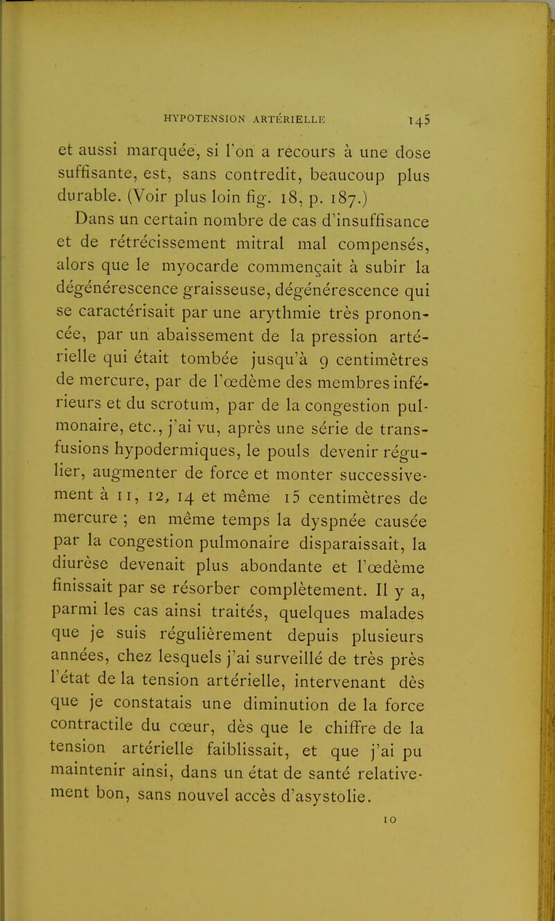 et aussi marquée, si Ton a recours à une dose suffisante, est, sans contredit, beaucoup plus durable. (Voir plus loin fig. 18, p. 187.) Dans un certain nombre de cas d'insuffisance et de rétrécissement mitral mal compensés, alors que le myocarde commençait à subir la dégénérescence graisseuse, dégénérescence qui se caractérisait par une arythmie très pronon- cée, par un abaissement de la pression arté- rielle qui était tombée jusqu'à 9 centimètres de mercure, par de l'œdème des membres infé- rieurs et du scrotum, par de la congestion pul- monaire, etc., j'ai vu, après une série de trans- fusions hypodermiques, le pouls devenir régu- lier, augmenter de force et monter successive- ment à 11, 12, 14 et même i5 centimètres de mercure ; en même temps la dyspnée causée par la congestion pulmonaire disparaissait, la diurèse devenait plus abondante et l'œdème finissait par se résorber complètement. Il y a, parmi les cas ainsi traités, quelques malades que je suis régulièrement depuis plusieurs années, chez lesquels j'ai surveillé de très près l'état de la tension artérielle, intervenant dès que je constatais une diminution de la force contractile du cœur, dès que le chiffre de la tension artérielle faiblissait, et que j'ai pu maintenir ainsi, dans un état de santé relative- ment bon, sans nouvel accès d'asystolie.