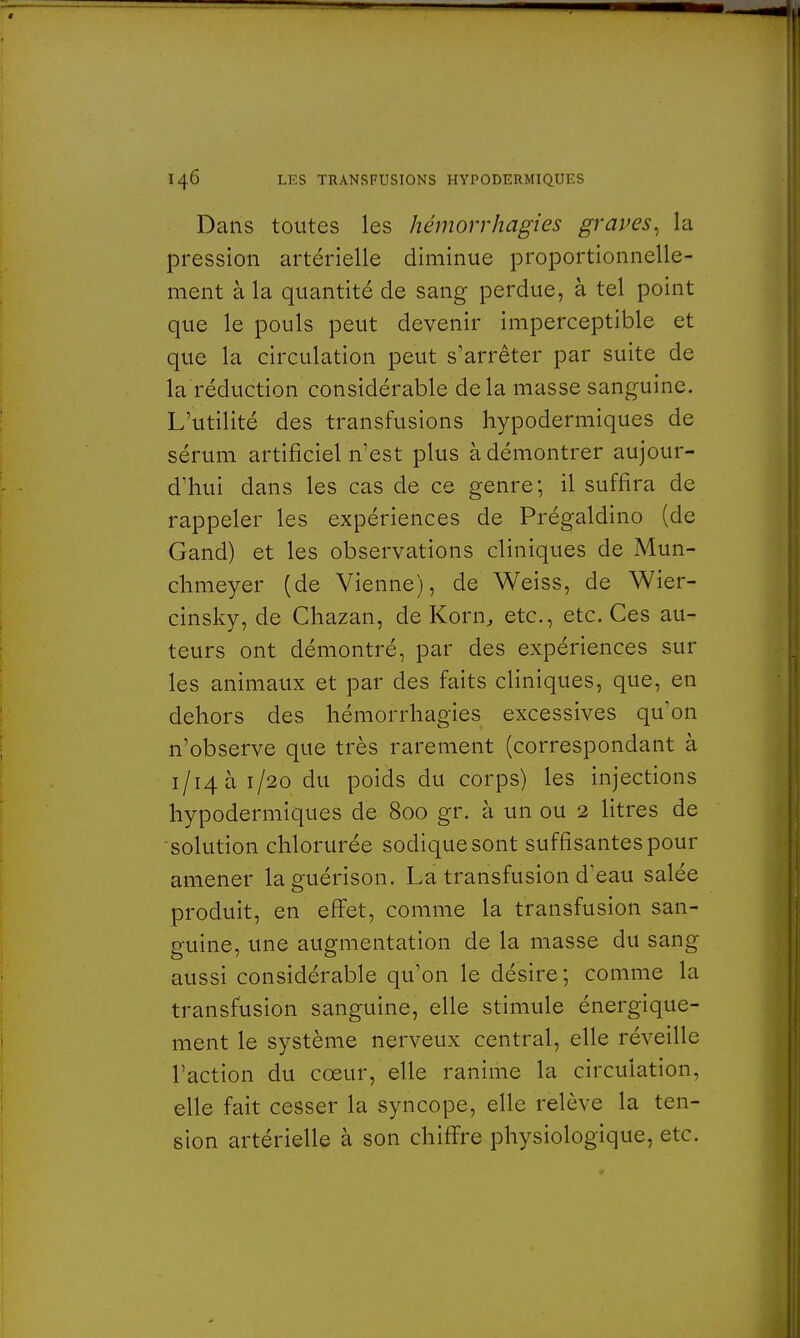 Dans toutes les hémorrhagies graves, la pression artérielle diminue proportionnelle- ment à la quantité de sang perdue, à tel point que le pouls peut devenir imperceptible et que la circulation peut s'arrêter par suite de la réduction considérable delà masse sanguine. L'utilité des transfusions hypodermiques de sérum artificiel n'est plus à démontrer aujour- d'hui dans les cas de ce genre; il suffira de rappeler les expériences de Prégaldino (de Gand) et les observations cliniques de Mun- chmeyer (de Vienne), de Weiss, de Wier- cinsky, de Chazan, de Korn, etc., etc. Ces au- teurs ont démontré, par des expériences sur les animaux et par des faits cliniques, que, en dehors des hémorrhagies excessives qu'on n'observe que très rarement (correspondant à i/i4ài/2o du poids du corps) les injections hypodermiques de 800 gr. à un ou 2 litres de solution chlorurée sodiquesont suffisantes pour amener laguérison. La transfusion d'eau salée produit, en effet, comme la transfusion san- guine, une augmentation de la masse du sang aussi considérable qu'on le désire ; comme la transfusion sanguine, elle stimule énergique- ment le système nerveux central, elle réveille l'action du cœur, elle ranime la circulation, elle fait cesser la syncope, elle relève la ten- sion artérielle à son chiffre physiologique, etc.