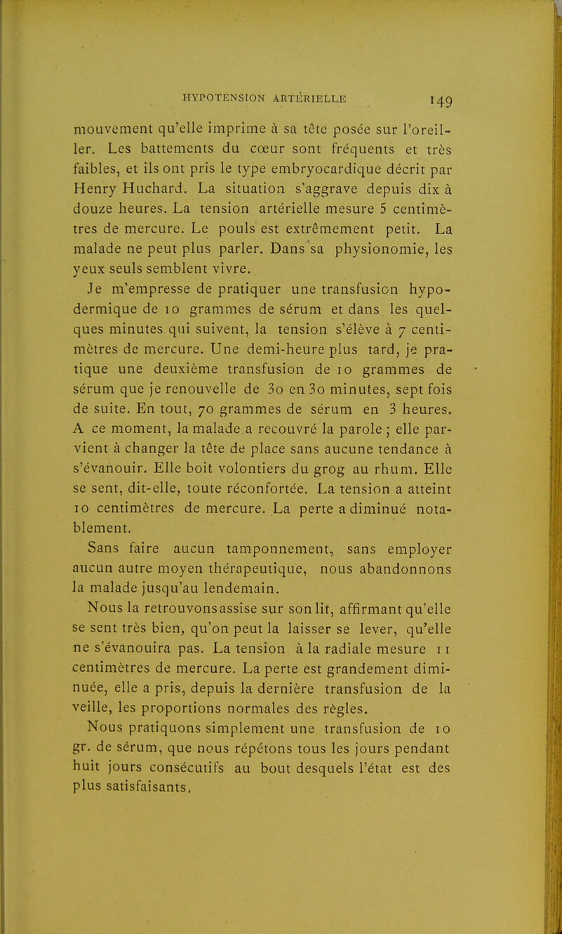 mouvement qu'elle imprime à sa tète posée sur l'oreil- ler. Les battements du cœur sont fréquents et très faibles, et ils ont pris le type embryocardique décrit pat- Henry Huchard. La situation s'aggrave depuis dix à douze heures. La tension artérielle mesure 5 centimè- tres de mercure. Le pouls est extrêmement petit. La malade ne peut plus parler. Dans sa physionomie, les yeux seuls semblent vivre. Je m'empresse de pratiquer une transfusion hypo- dermique de 10 grammes de sérum et dans les quel- ques minutes qui suivent, la tension s'élève à 7 centi- mètres de mercure. Une demi-heure plus tard, je pra- tique une deuxième transfusion de 10 grammes de sérum que je renouvelle de 3o en 3o minutes, sept fois de suite. En tout, 70 grammes de sérum en 3 heures. A ce moment, la malade a recouvré la parole ; elle par- vient à changer la tête de place sans aucune tendance à s'évanouir. Elle boit volontiers du grog au rhum. Elle se sent, dit-elle, toute réconfortée. La tension a atteint 10 centimètres de mercure. La perte a diminué nota- blement. Sans faire aucun tamponnement, sans employer aucun autre moyen thérapeutique, nous abandonnons la malade jusqu'au lendemain. Nous la retrouvonsassise sur son lit, affirmant qu'elle se sent très bien, qu'on peut la laisser se lever, qu'elle ne s'évanouira pas. La tension à la radiale mesure 11 centimètres de mercure. La perte est grandement dimi- nuée, elle a pris, depuis la dernière transfusion de la veille, les proportions normales des règles. Nous pratiquons simplement une transfusion de 10 gr. de sérum, que nous répétons tous les jours pendant huit jours consécutifs au bout desquels l'état est des plus satisfaisants.