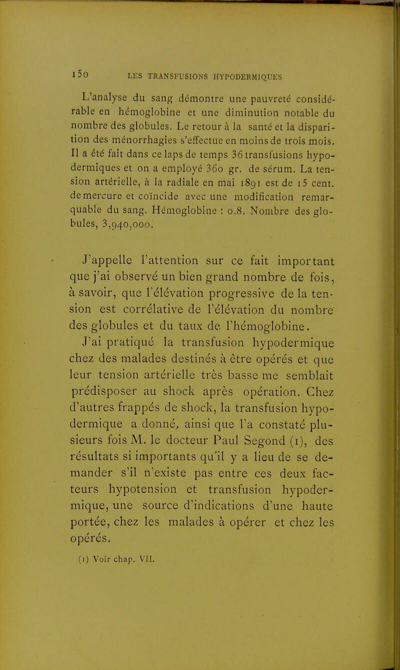 L'analyse du sang démontre une pauvreté considé- rable en hémoglobine et une diminution notable du nombre des globules. Le retour à la santé et la dispari- tion des ménorrhagies s'effectue en moins de trois mois. Il a été fait dans ce laps de temps 36 transfusions hypo- dermiques et on a employé 36o gr. de sérum. La ten- sion artérielle, à la radiale en mai 1891 est de i5 cent, de mercure et coïncide avec une modification remar- quable du sang. Hémoglobine : 0.8. Nombre des glo- bules, 3,940,000. J'appelle l'attention sur ce fait important que j'ai observé un bien grand nombre de fois, à savoir, que l'élévation progressive de la ten- sion est corrélative de l'élévation du nombre des globules et du taux de l'hémoglobine. J'ai pratiqué la transfusion hypodermique chez des malades destinés à être opérés et que leur tension artérielle très basse me semblait prédisposer au shock après opération. Chez d'autres frappés de shock, la transfusion hypo- dermique a donné, ainsi que l'a constaté plu- sieurs fois M. le docteur Paul Segond (1), des résultats si importants qu'il y a lieu de se de- mander s'il n'existe pas entre ces deux fac- teurs hypotension et transfusion hypoder- mique, une source d'indications d'une haute portée, chez les malades à opérer et chez les opérés.