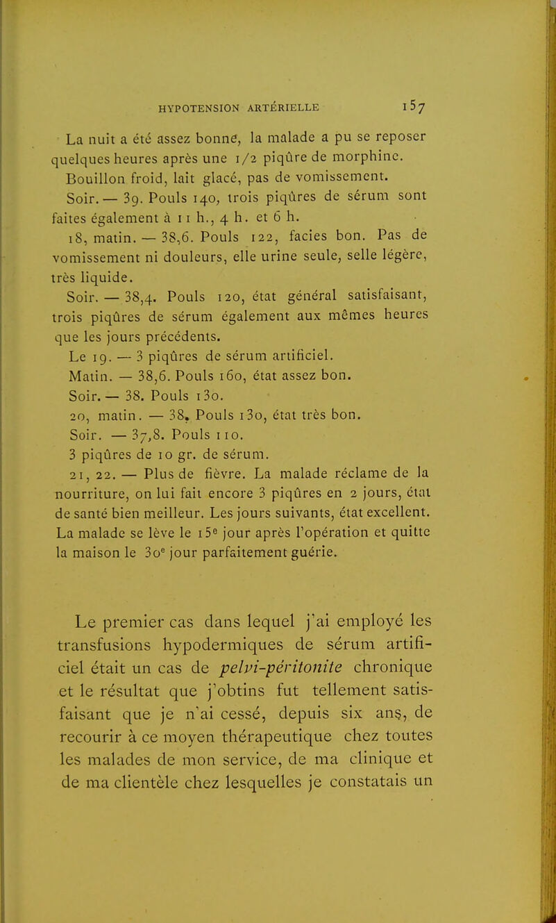 La nuit a été assez bonne, la malade a pu se reposer quelques heures après une 1/2 piqûre de morphine. Bouillon froid, lait glacé, pas de vomissement. Soir. — 39. Pouls 140, trois piqûres de sérum sont faites également à 11 h., 4 h. et 6 h. 18, matin. — 38,6. Pouls 122, faciès bon. Pas de vomissement ni douleurs, elle urine seule, selle légère, très liquide. Soir. — 38,4. Pouls 120, état général satisfaisant, trois piqûres de sérum également aux mêmes heures que les jours précédents. Le 19. — 3 piqûres de sérum artificiel. Matin. — 38,6. Pouls 160, état assez bon. Soir.— 38. Pouls i3o. 20, matin. — 38. Pouls i3o, état très bon. Soir. —37,8. Pouls 110. 3 piqûres de 10 gr. de sérum. 21, 22. — Plus de fièvre. La malade réclame de la nourriture, on lui fait encore 3 piqûres en 2 jours, état de santé bien meilleur. Les jours suivants, état excellent. La malade se lève le i5e jour après l'opération et quitte la maison le 3oe jour parfaitement guérie. Le premier cas dans lequel j'ai employé les transfusions hypodermiques de sérum artifi- ciel était un cas de pelvi-péritonite chronique et le résultat que j'obtins fut tellement satis- faisant que je n'ai cessé, depuis six ans, de recourir à ce moyen thérapeutique chez toutes les malades de mon service, de ma clinique et de ma clientèle chez lesquelles je constatais un