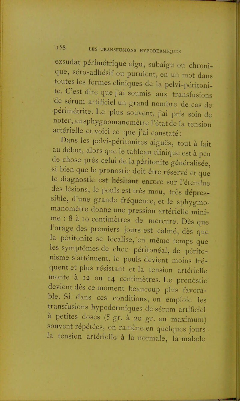 exsudât périmétriqtte aigu, subaigu ou chroni- que, séro-adhésif ou purulent, en un mot dans toutes les formes cliniques de la pelvi-péritoni- te. C'est dire que j'ai soumis aux transfusions de sérum artificiel un grand nombre de cas de périmétrite. Le plus souvent, j'ai pris soin de noter, au sphygnomanomètre l'état de la tension artérielle et voici ce que j'ai constaté : Dans les pelvi-péritonites aiguës, tout à fait au début, alors que le tableau clinique est à peu de chose près celui de la péritonite généralisée, si bien que le pronostic doit être réservé et que le diagnostic est hésitant encore sur l'étendue des lésions, le pouls est très mou, très dépres- sible, d'une grande fréquence, et le sphygmo- manomètre donne une pression artérielle mini- me : 8 à 10 centimètres de mercure. Dès que l'orage des premiers jours est calmé, dès que la péritonite se localise,'en même temps que les symptômes de choc péritonéal, de périto- nisme s'atténuent, le pouls devient moins fré- quent et plus résistant et la tension artérielle monte à 12 ou 14 centimètres. Le pronostic devient dès ce moment beaucoup plus favora- ble. Si. dans ces conditions, on emploie les transfusions hypodermiques de sérum artificiel à petites doses (5 gr. à 20 gr. au maximum) souvent répétées, on ramène en quelques jours la tension artérielle à la normale, la malade