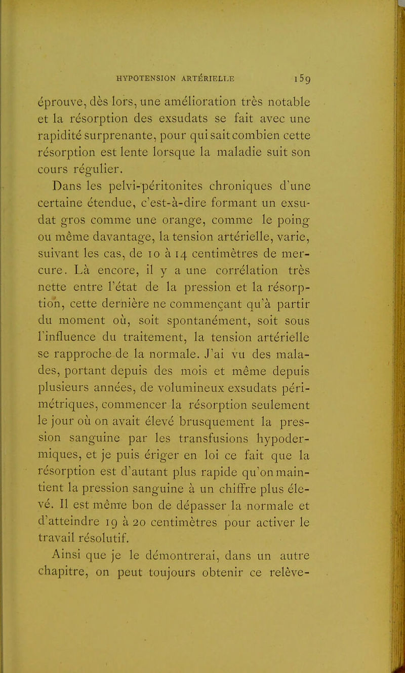 éprouve, dès lors, une amélioration très notable et la résorption des exsudats se fait avec une rapidité surprenante, pour qui sait combien cette résorption est lente lorsque la maladie suit son cours régulier. Dans les pelvi-péritonites chroniques d'une certaine étendue, c'est-à-dire formant un exsu- dât gros comme une orange, comme le poing ou même davantage, la tension artérielle, varie, suivant les cas, de 10 à 14 centimètres de mer- cure. Là encore, il y a une corrélation très nette entre l'état de la pression et la résorp- tion, cette dernière ne commençant qu'à partir du moment où, soit spontanément, soit sous l'influence du traitement, la tension artérielle se rapproche de la normale. J'ai vu des mala- des, portant depuis des mois et même depuis plusieurs années, de volumineux exsudats péri- métriques, commencer la résorption seulement le jour où on avait élevé brusquement la pres- sion sanguine par les transfusions hypoder- miques, et je puis ériger en loi ce fait que la résorption est d'autant plus rapide qu'on main- tient la pression sanguine à un chiffre plus éle- vé. Il est même bon de dépasser la normale et d'atteindre 19 à 20 centimètres pour activer le travail résolutif. Ainsi que je le démontrerai, clans un autre chapitre, on peut toujours obtenir ce relève-