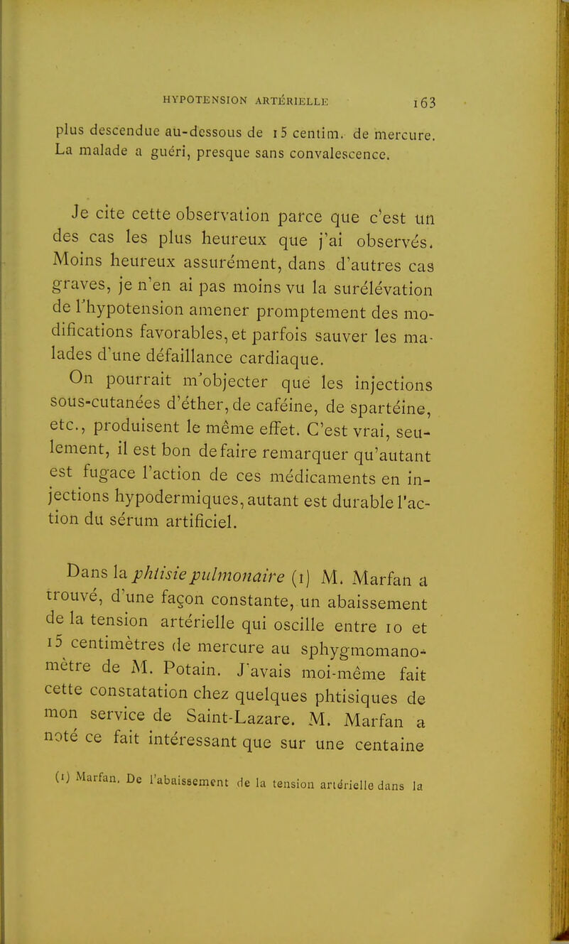 plus descendue au-dessous de i5 centim. de mercure. La malade a guéri, presque sans convalescence. Je cite cette observation parce que c'est tin des cas les plus heureux que j'ai observés. Moins heureux assurément, dans d'autres cas graves, je n'en ai pas moins vu la surélévation de l'hypotension amener promptement des mo- difications favorables, et parfois sauver les ma- lades d'une défaillance cardiaque. On pourrait m objecter que les injections sous-cutanées d'éther,de caféine, de spartéine, etc., produisent le même effet. C'est vrai, seu- lement, il est bon défaire remarquer qu'autant est fugace l'action de ces médicaments en in- jections hypodermiques, autant est durable l'ac- tion du sérum artificiel. Dans la phtisie pulmonaire (i) M. Marfan a trouvé, d'une façon constante, un abaissement delà tension artérielle qui oscille entre 10 et i5 centimètres de mercure au sphygmomano* mètre de M. Potain. J avais moi-même fait cette constatation chez quelques phtisiques de mon service de Saint-Lazare. M. Marfan a noté ce fait intéressant que sur une centaine (0 Marfan. De l'abaiseement de la tension artérielle dans la