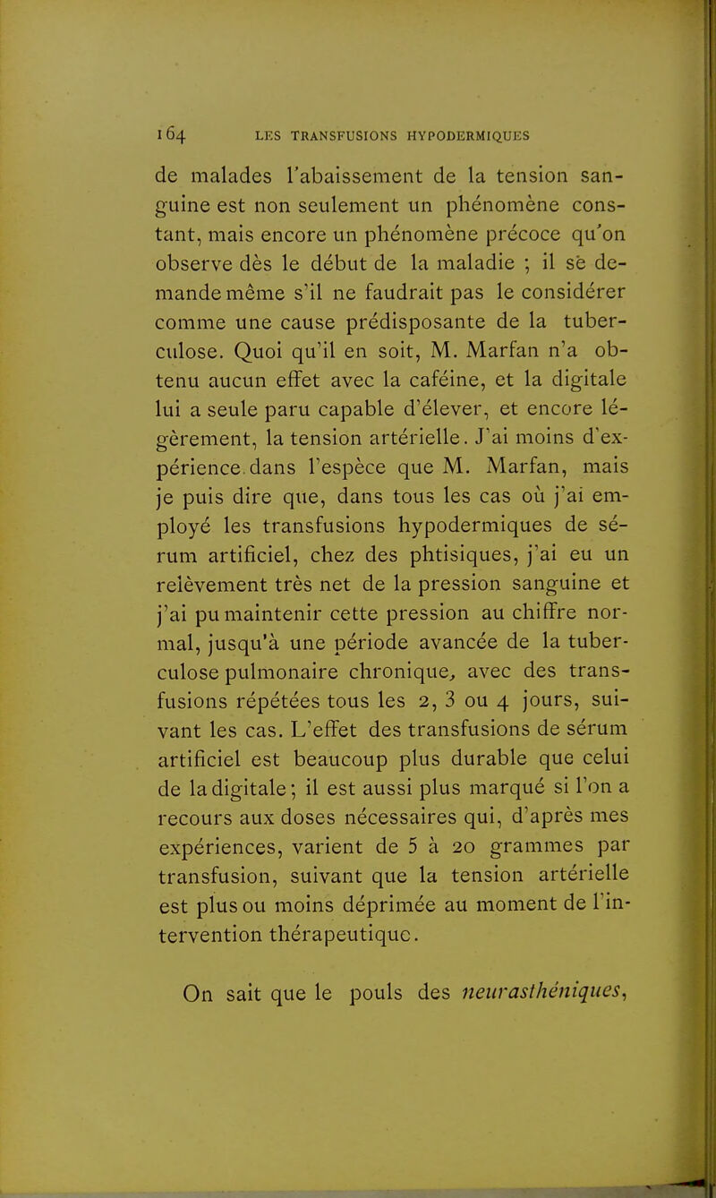 de malades l'abaissement de la tension san- guine est non seulement un phénomène cons- tant, mais encore un phénomène précoce qu'on observe dès le début de la maladie ; il se de- mande même s'il ne faudrait pas le considérer comme une cause prédisposante de la tuber- culose. Quoi qu'il en soit, M. Marfan n'a ob- tenu aucun effet avec la caféine, et la digitale lui a seule paru capable d'élever, et encore lé- gèrement, la tension artérielle. J'ai moins d'ex- périence, dans l'espèce que M. Marfan, mais je puis dire que, dans tous les cas où j'ai em- ployé les transfusions hypodermiques de sé- rum artificiel, chez des phtisiques, j'ai eu un relèvement très net de la pression sanguine et j'ai pu maintenir cette pression au chiffre nor- mal, jusqu'à une période avancée de la tuber- culose pulmonaire chronique, avec des trans- fusions répétées tous les 2, 3 ou 4 jours, sui- vant les cas. L'effet des transfusions de sérum artificiel est beaucoup plus durable que celui de la digitale; il est aussi plus marqué si l'on a recours aux doses nécessaires qui, d'après mes expériences, varient de 5 à 20 grammes par transfusion, suivant que la tension artérielle est plus ou moins déprimée au moment de l'in- tervention thérapeutique. On sait que le pouls des neurasthéniques,