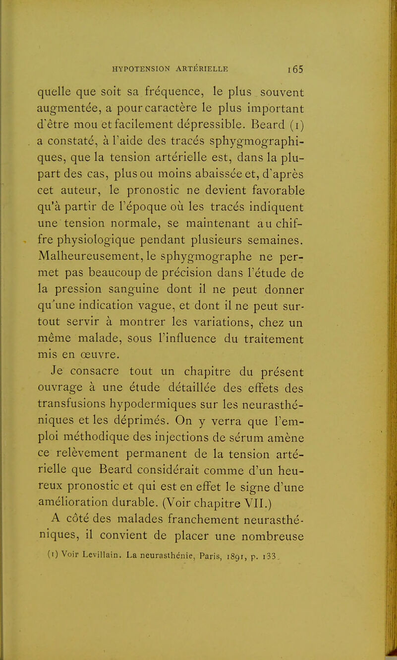 quelle que soit sa fréquence, le plus souvent augmentée, a pour caractère le plus important d'être mou et facilement dépressible. Beard (i) a constaté, à l'aide des tracés sphygmographi- ques, que la tension artérielle est, dans la plu- part des cas, plus ou moins abaissée et, d'après cet auteur, le pronostic ne devient favorable qu'à partir de l'époque où les tracés indiquent une tension normale, se maintenant au chif- fre physiologique pendant plusieurs semaines. Malheureusement, le sphygmographe ne per- met pas beaucoup de précision dans l'étude de la pression sanguine dont il ne peut donner qu'une indication vague, et dont il ne peut sur- tout servir à montrer les variations, chez un même malade, sous l'influence du traitement mis en œuvre. Je consacre tout un chapitre du présent ouvrage à une étude détaillée des effets des transfusions hypodermiques sur les neurasthé- niques et les déprimés. On y verra que l'em- ploi méthodique des injections de sérum amène ce relèvement permanent de la tension arté- rielle que Beard considérait comme d'un heu- reux pronostic et qui est en effet le signe d'une amélioration durable. (Voir chapitre VII.) A côté des malades franchement neurasthé- niques, il convient de placer une nombreuse (i) Voir Levillain. La neurasthénie, Paris, 1891, p. 133.