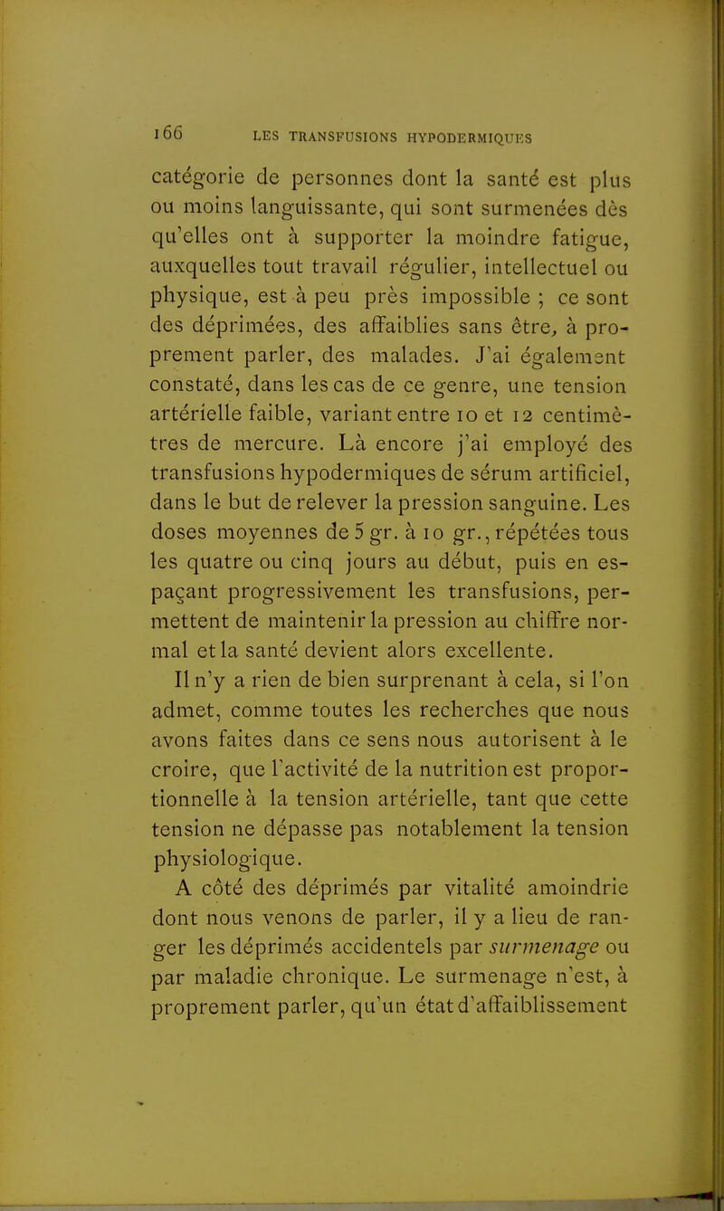 catégorie de personnes dont la santé est plus ou moins languissante, qui sont surmenées dès qu'elles ont à supporter la moindre fatigue, auxquelles tout travail régulier, intellectuel ou physique, est à peu près impossible; ce sont des déprimées, des affaiblies sans être, à pro- prement parler, des malades. J'ai également constaté, dans les cas de ce genre, une tension artérielle faible, variant entre 10 et 12 centimè- tres de mercure. Là encore j'ai employé des transfusions hypodermiques de sérum artificiel, dans le but de relever la pression sanguine. Les doses moyennes de 5 gr. à 10 gr., répétées tous les quatre ou cinq jours au début, puis en es- paçant progressivement les transfusions, per- mettent de maintenir la pression au chiffre nor- mal et la santé devient alors excellente. Il n'y a rien de bien surprenant à cela, si l'on admet, comme toutes les recherches que nous avons faites dans ce sens nous autorisent à le croire, que l'activité de la nutrition est propor- tionnelle à la tension artérielle, tant que cette tension ne dépasse pas notablement la tension physiologique. A côté des déprimés par vitalité amoindrie dont nous venons de parler, il y a lieu de ran- ger les déprimés accidentels par surmenage ou par maladie chronique. Le surmenage n'est, à proprement parler, qu'un état d'affaiblissement