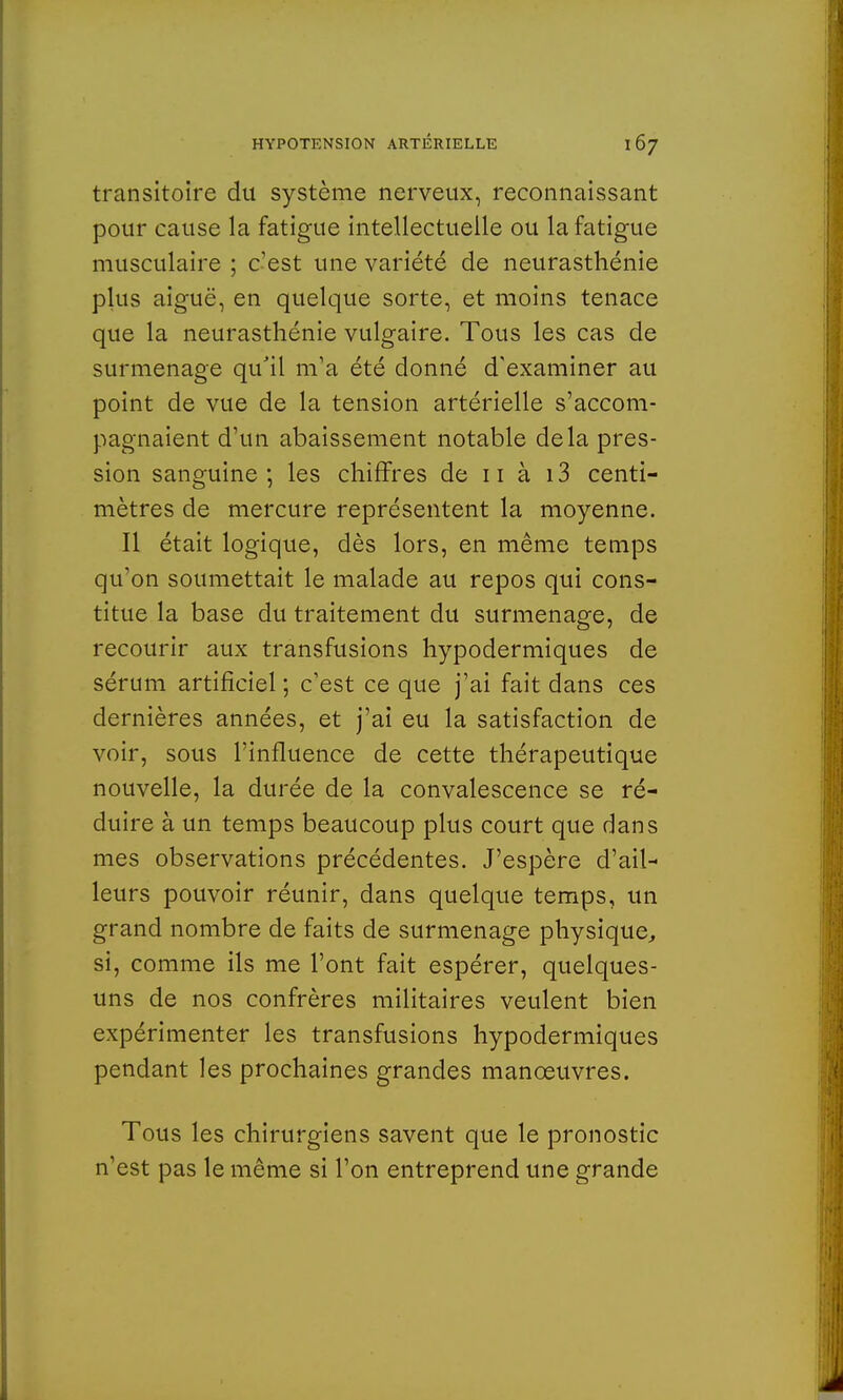 transitoire du système nerveux, reconnaissant pour cause la fatigue intellectuelle ou la fatigue musculaire ; c'est une variété de neurasthénie plus aiguë, en quelque sorte, et moins tenace que la neurasthénie vulgaire. Tous les cas de surmenage qu'il m'a été donné d'examiner au point de vue de la tension artérielle s'accom- pagnaient d'un abaissement notable delà pres- sion sanguine ; les chiffres de 11 à 13 centi- mètres de mercure représentent la moyenne. Il était logique, dès lors, en même temps qu'on soumettait le malade au repos qui cons- titue la base du traitement du surmenage, de recourir aux transfusions hypodermiques de sérum artificiel ; c'est ce que j'ai fait dans ces dernières années, et j'ai eu la satisfaction de voir, sous l'influence de cette thérapeutique nouvelle, la durée de la convalescence se ré- duire à un temps beaucoup plus court que dans mes observations précédentes. J'espère d'ail- leurs pouvoir réunir, dans quelque temps, un grand nombre de faits de surmenage physique, si, comme ils me l'ont fait espérer, quelques- uns de nos confrères militaires veulent bien expérimenter les transfusions hypodermiques pendant les prochaines grandes manœuvres. Tous les chirurgiens savent que le pronostic n'est pas le même si l'on entreprend une grande