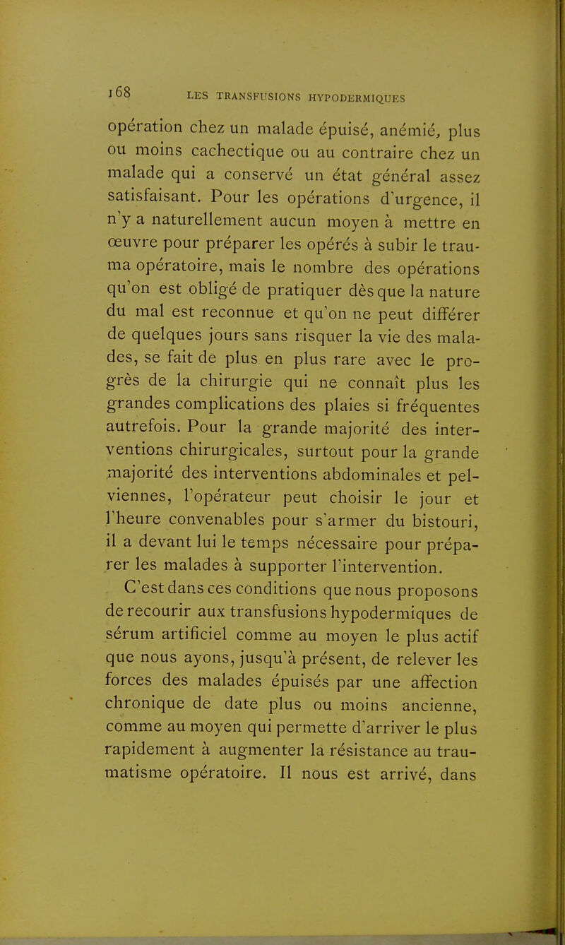 opération chez un malade épuisé, anémié, plus ou moins cachectique ou au contraire chez un malade qui a conservé un état général assez satisfaisant. Pour les opérations d'urgence, il n'y a naturellement aucun moyen à mettre en œuvre pour préparer les opérés à subir le trau- ma opératoire, mais le nombre des opérations qu'on est obligé de pratiquer dès que la nature du mal est reconnue et qu'on ne peut différer de quelques jours sans risquer la vie des mala- des, se fait de plus en plus rare avec le pro- grès de la chirurgie qui ne connaît plus les grandes complications des plaies si fréquentes autrefois. Pour la grande majorité des inter- ventions chirurgicales, surtout pour la grande majorité des interventions abdominales et pel- viennes, l'opérateur peut choisir le jour et l'heure convenables pour s'armer du bistouri, il a devant lui le temps nécessaire pour prépa- rer les malades à supporter l'intervention. C'est dans ces conditions que nous proposons de recourir aux transfusions hypodermiques de sérum artificiel comme au moyen le plus actif que nous ayons, jusqu'à présent, de relever les forces des malades épuisés par une affection chronique de date plus ou moins ancienne, comme au moyen qui permette d'arriver le plus rapidement à augmenter la résistance au trau- matisme opératoire. Il nous est arrivé, dans