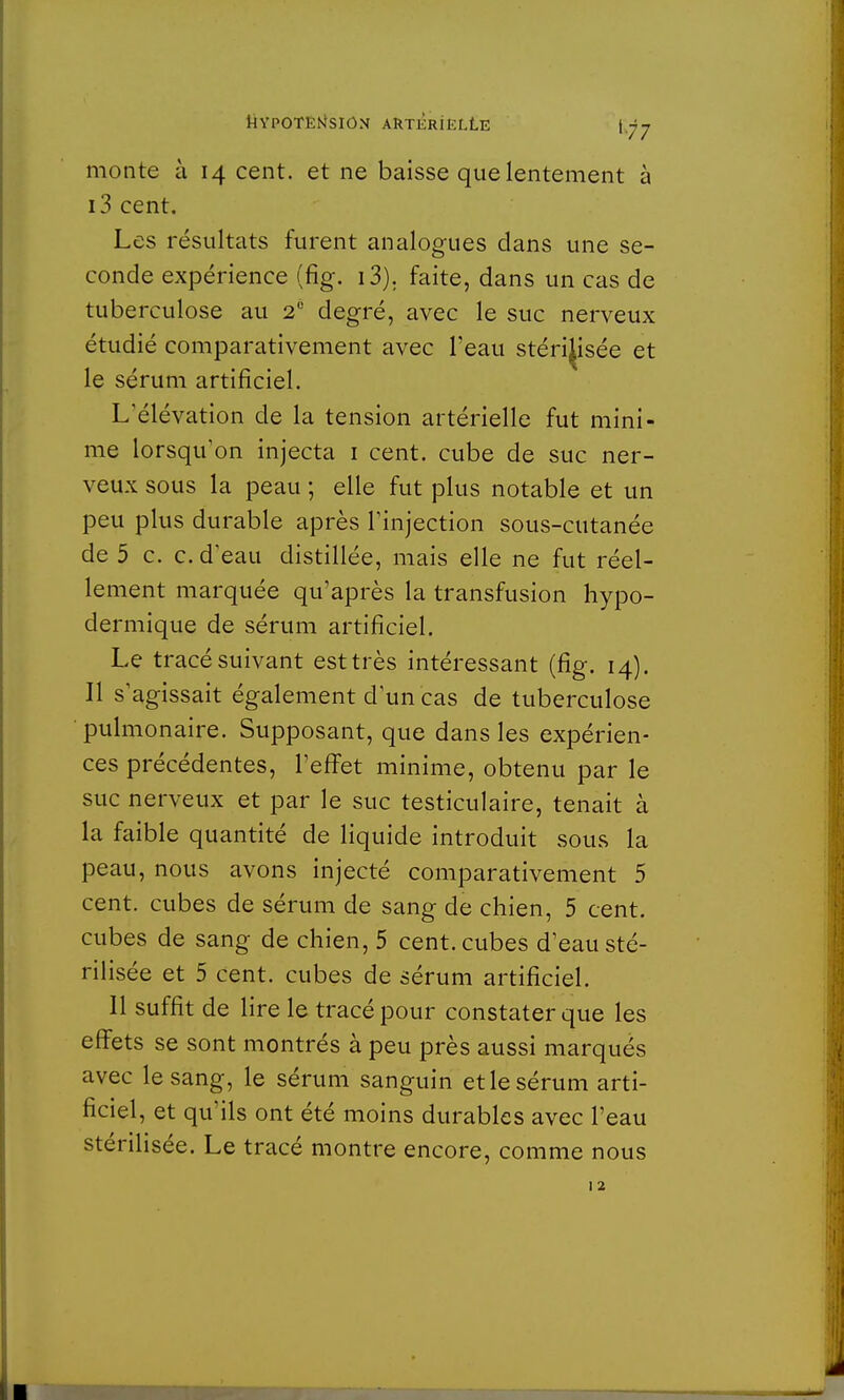 monte à 14 cent, et ne baisse que lentement à i3 cent. Les résultats furent analogues dans une se- conde expérience (fig. i3). faite, dans un cas de tuberculose au 20 degré, avec le suc nerveux étudié comparativement avec l'eau stérilisée et le sérum artificiel. L'élévation de la tension artérielle fut mini- me lorsqu'on injecta 1 cent, cube de suc ner- veux sous la peau ; elle fut plus notable et un peu plus durable après l'injection sous-cutanée de 5 c. c. d'eau distillée, mais elle ne fut réel- lement marquée qu'après la transfusion hypo- dermique de sérum artificiel. Le tracé suivant est très intéressant (fig. 14). Il s'agissait également d'un cas de tuberculose pulmonaire. Supposant, que dans les expérien- ces précédentes, l'effet minime, obtenu par le suc nerveux et par le suc testiculaire, tenait à la faible quantité de liquide introduit sous la peau, nous avons injecté comparativement 5 cent, cubes de sérum de sang de chien, 5 cent, cubes de sang de chien, 5 cent, cubes d'eau sté- rilisée et 5 cent, cubes de sérum artificiel. Il suffit de lire le tracé pour constater que les effets se sont montrés à peu près aussi marqués avec le sang, le sérum sanguin et le sérum arti- ficiel, et qu'ils ont été moins durables avec l'eau stérilisée. Le tracé montre encore, comme nous 12