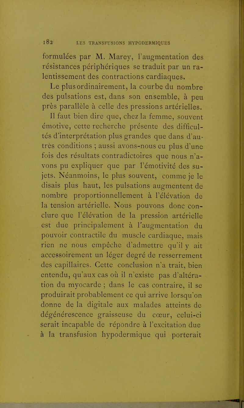 formulées par M. Marey, l'augmentation des résistances périphériques se traduit par un ra- lentissement des contractions cardiaques. Le plus ordinairement, la courbe du nombre des pulsations est, dans son ensemble, à peu près parallèle à celle des pressions artérielles. Il faut bien dire que, chez la femme, souvent émotive, cette recherche présente des difficul- tés d'interprétation plus grandes que dans d'au- très conditions ; aussi avons-nous eu plus d'une fois des résultats contradictoires que nous n'a- vons pu expliquer que par l'émotivité des su- jets. Néanmoins, le plus souvent, comme je le disais plus haut, les pulsations augmentent de nombre proportionnellement à l'élévation de la tension artérielle. Nous pouvons donc con- clure que l'élévation de la pression artérielle est due principalement à l'augmentation du pouvoir contractile du muscle cardiaque, mais rien ne nous empêche d'admettre qu'il y ait accessoirement un léger degré de resserrement des capillaires. Cette conclusion n'a trait, bien entendu, qu'aux cas où il n'existe pas d'altéra- tion du myocarde ; dans le cas contraire, il se produirait probablement ce qui arrive lorsqu'on donne de la digitale aux malades atteints de dégénérescence graisseuse du cœur, celui-ci serait incapable de répondre à l'excitation due à la transfusion hypodermique qui porterait