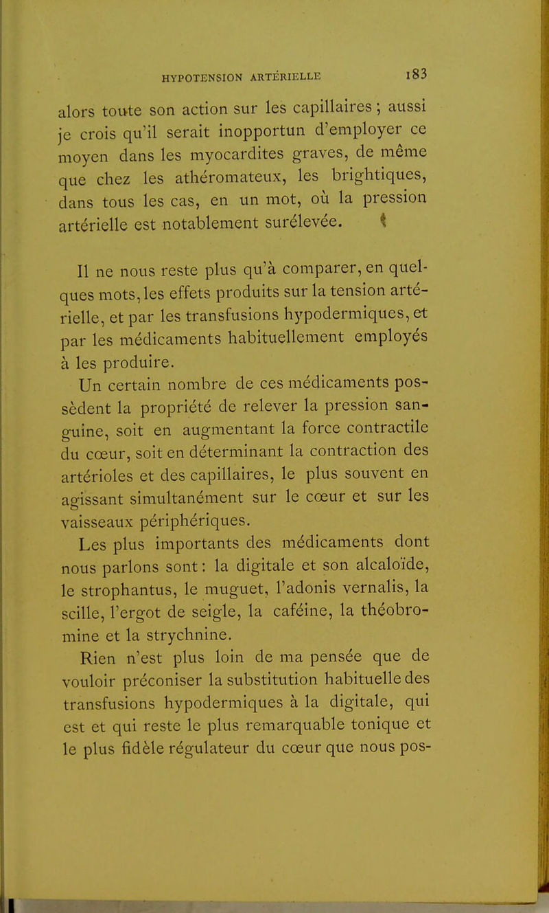 alors toivte son action sur les capillaires ; aussi je crois qu'il serait inopportun d'employer ce moyen dans les myocardites graves, de même que chez les athéromateux, les brightiques, dans tous les cas, en un mot, où la pression artérielle est notablement surélevée. Il ne nous reste plus qu'à comparer, en quel- ques mots, les effets produits sur la tension arté- rielle, et par les transfusions hypodermiques, et par les médicaments habituellement employés à les produire. Un certain nombre de ces médicaments pos- sèdent la propriété de relever la pression san- guine, soit en augmentant la force contractile du cœur, soit en déterminant la contraction des artérioles et des capillaires, le plus souvent en agissant simultanément sur le cœur et sur les vaisseaux périphériques. Les plus importants des médicaments dont nous parlons sont : la digitale et son alcaloïde, le strophantus, le muguet, l'adonis vernalis, la scille, l'ergot de seigle, la caféine, la théobro- mine et la strychnine. Rien n'est plus loin de ma pensée que de vouloir préconiser la substitution habituelle des transfusions hypodermiques à la digitale, qui est et qui reste le plus remarquable tonique et le plus fidèle régulateur du cœur que nous pos-