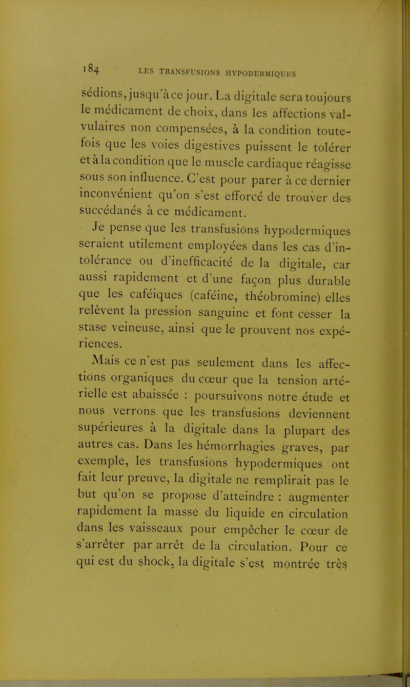 sédions, jusqu'à ce jour. La digitale sera toujours le médicament de choix, dans les affections val- vulaires non compensées, à la condition toute- fois que les voies digestives puissent le tolérer et à la condition que le muscle cardiaque réagisse sous son influence. C'est pour parer à ce dernier inconvénient qu'on s'est efforcé de trouver des succédanés à ce médicament. Je pense que les transfusions hypodermiques seraient utilement employées dans les cas d'in- tolérance ou d'inefficacité de la digitale, car aussi rapidement et d'une façon plus durable que les caféiques (caféine, théobromine) elles relèvent la pression sanguine et font cesser la stase veineuse, ainsi que le prouvent nos expé- riences. Mais ce n'est pas seulement dans les affec- tions organiques du cœur que la tension arté- rielle est abaissée : poursuivons notre étude et nous verrons que les transfusions deviennent supérieures à la digitale dans la plupart des autres cas. Dans les hémorrhagies graves, par exemple, les transfusions hypodermiques ont fait leur preuve, la digitale ne remplirait pas le but qu'on se propose d'atteindre : augmenter rapidement la masse du liquide en circulation dans les vaisseaux pour empêcher le cœur de s'arrêter par arrêt de la circulation. Pour ce qui est du shock, la digitale s'est montrée très