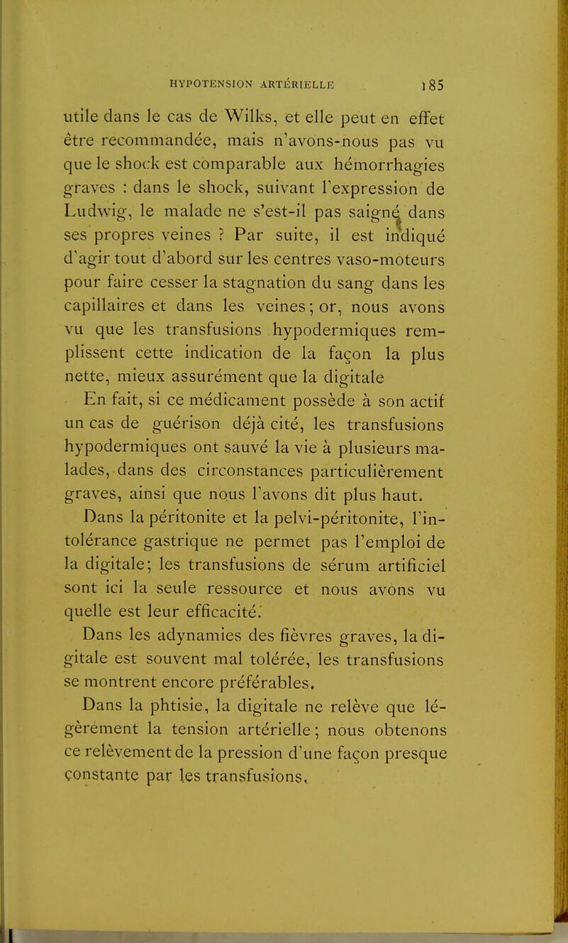 utile dans le cas de Wilks, et elle peut en effet être recommandée, mais n'avons-nous pas vu que le shock est comparable aux hémorrhagies graves : dans le shock, suivant l'expression de Ludwig, le malade ne s'est-il pas saigné dans ses propres veines ? Par suite, il est indiqué d'agir tout d'abord sur les centres vaso-moteurs pour faire cesser la stagnation du sang dans les capillaires et dans les veines ; or, nous avons vu que les transfusions hypodermiques rem- plissent cette indication de la façon la plus nette, mieux assurément que la digitale En fait, si ce médicament possède à son actif un cas de guérison déjà cité, les transfusions hypodermiques ont sauvé la vie à plusieurs ma- lades, dans des circonstances particulièrement graves, ainsi que nous l'avons dit plus haut. Dans la péritonite et la pelvi-péritonite, l'in- tolérance gastrique ne permet pas l'emploi de la digitale; les transfusions de sérum artificiel sont ici la seule ressource et nous avons vu quelle est leur efficacité.' Dans les adynamies des fièvres graves, la di- gitale est souvent mal tolérée, les transfusions se montrent encore préférables. Dans la phtisie, la digitale ne relève que lé- gèrement la tension artérielle; nous obtenons ce relèvement de la pression d'une façon presque constante par les transfusions.