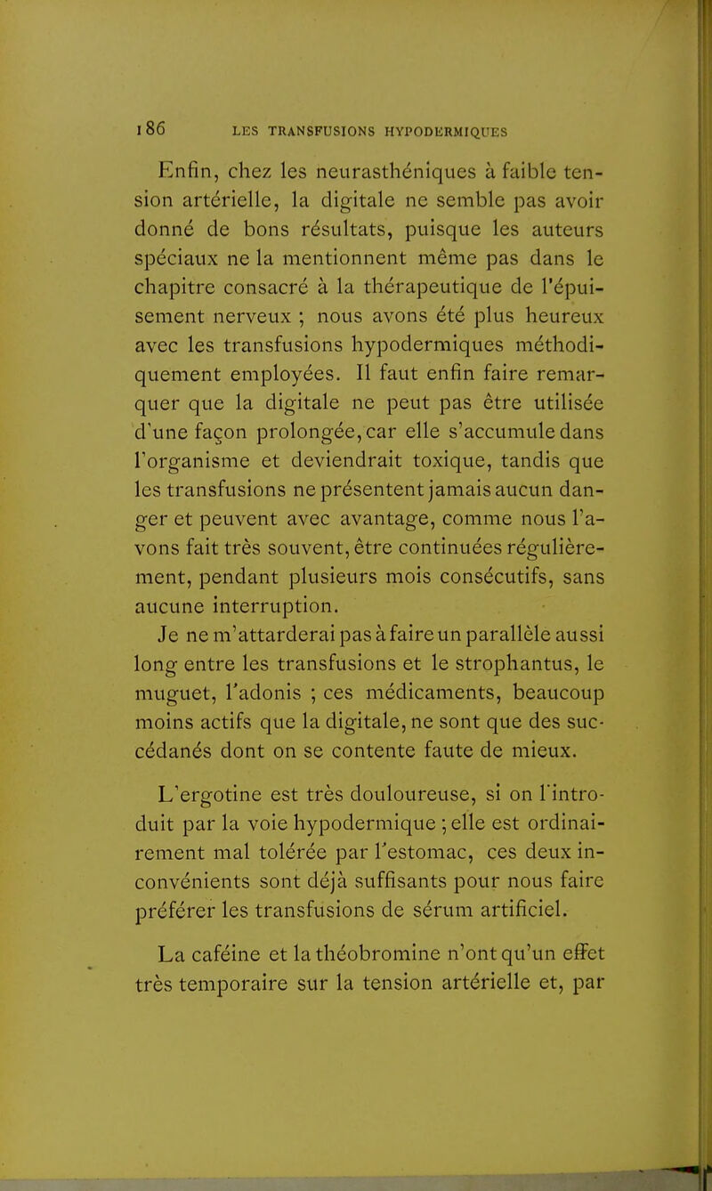 Enfin, chez les neurasthéniques à faible ten- sion artérielle, la digitale ne semble pas avoir donné de bons résultats, puisque les auteurs spéciaux ne la mentionnent même pas dans le chapitre consacré à la thérapeutique de l'épui- sement nerveux ; nous avons été plus heureux avec les transfusions hypodermiques méthodi- quement employées. Il faut enfin faire remar- quer que la digitale ne peut pas être utilisée d'une façon prolongée, car elle s'accumule dans l'organisme et deviendrait toxique, tandis que les transfusions ne présentent jamais aucun dan- ger et peuvent avec avantage, comme nous l'a- vons fait très souvent, être continuées régulière- ment, pendant plusieurs mois consécutifs, sans aucune interruption. Je ne m'attarderai pas à faire un parallèle aussi long entre les transfusions et le strophantus, le muguet, l'adonis ; ces médicaments, beaucoup moins actifs que la digitale, ne sont que des suc- cédanés dont on se contente faute de mieux. L'ergotine est très douloureuse, si on l'intro- duit par la voie hypodermique ; elle est ordinai- rement mal tolérée par l'estomac, ces deux in- convénients sont déjà suffisants pour nous faire préférer les transfusions de sérum artificiel. La caféine et la théobromine n'ont qu'un effet très temporaire sur la tension artérielle et, par