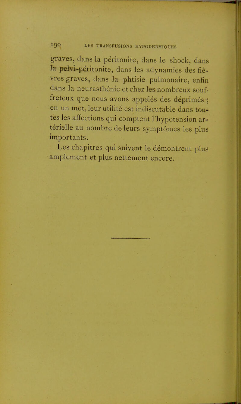 graves, dans la péritonite, clans le shock, dans la pelvi-péritonite, clans les adynamies des fiè- vres graves, dans la phtisie pulmonaire, enfin dans la neurasthénie et chez les nombreux souf- freteux que nous avons appelés des déprimés ; en un mot, leur utilité est indiscutable dans tou- tes les affections qui comptent l'hypotension ar- térielle au nombre de leurs symptômes les plus importants. Les chapitres qui suivent le démontrent plus amplement et plus nettement encore.