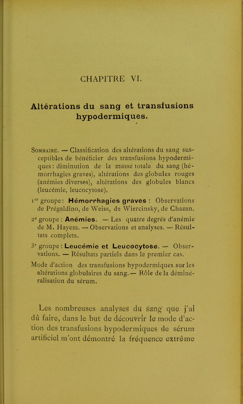 Altérations du sang et transfusions hypodermiques. Sommaire. — Classification des altérations du sang sus- ceptibles de bénéficier des transfusions hypodermi- ques : diminution de la masse totale du sang (hé- morrhagies graves), altérations des globules rouges (anémies diverses), altérations des globules blancs (leucémie, leucocytose). icr groupe: Hémorrhagies graves : Observations de Prégaldino, de Weiss, de Wiercinsky, de Chazan. 2e groupe : Anémies. — Les quatre degrés d'anémie de M, Hayem. — Observations et analyses. — Résul- tats complets. 3° groupe: Leucémie et Leucocytose. — Obser- vations. — Résultats partiels dans le premier cas. Mode d'action des transfusions hypodermiques sur les altérations globulaires du sang.— Rôle delà déminé- ralisation du sérum. Les nombreuses analyses du sang que j'ai dû faire, dans le but de découvrir le mode d'ac- tion des transfusions hypodermiques de sérum artificiel m'ont démontré la fréquence extrême