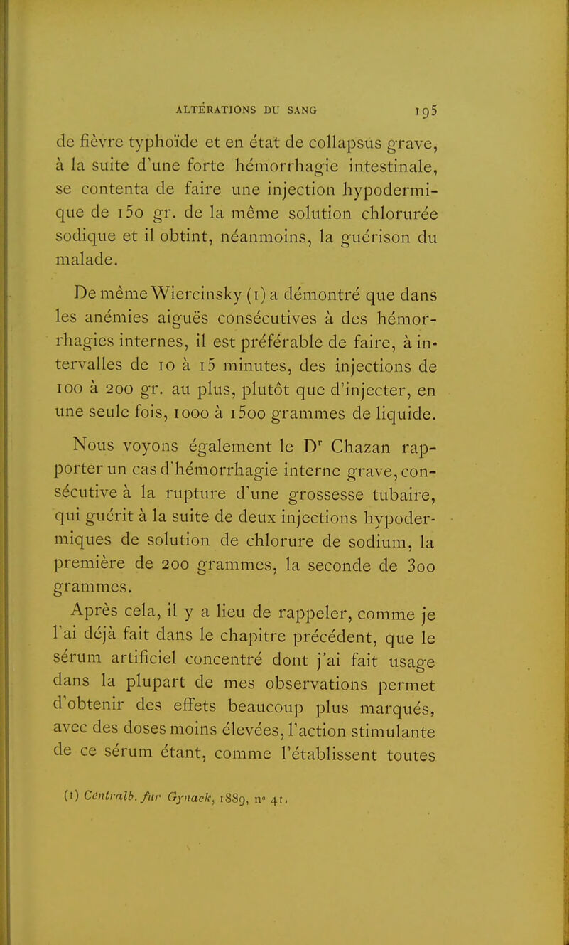 de fièvre typhoïde et en état de collapsus grave, à la suite d'une forte hémorrhagie intestinale, se contenta de faire une injection hypodermi- que de i5o gr. de la même solution chlorurée sodique et il obtint, néanmoins, la guérison du malade. De même Wiercinsky (i) a démontré que dans les anémies aiguës consécutives à des hémor- rhagies internes, il est préférable de faire, à in- tervalles de 10 à i5 minutes, des injections de ioo à 200 gr. au plus, plutôt que d'injecter, en une seule fois, iooo à i5oo grammes de liquide. Nous voyons également le Dr Chazan rap- porter un cas d'hémorrhagie interne grave, con- sécutive à la rupture d'une grossesse tubaire, qui guérit à la suite de deux injections hypoder- miques de solution de chlorure de sodium, la première de 200 grammes, la seconde de 3oo grammes. Après cela, il y a lieu de rappeler, comme je l'ai déjà fait dans le chapitre précédent, que le sérum artificiel concentré dont j'ai fait usage dans la plupart de mes observations permet d'obtenir des effets beaucoup plus marqués, avec des doses moins élevées, l'action stimulante de ce sérum étant, comme l'établissent toutes
