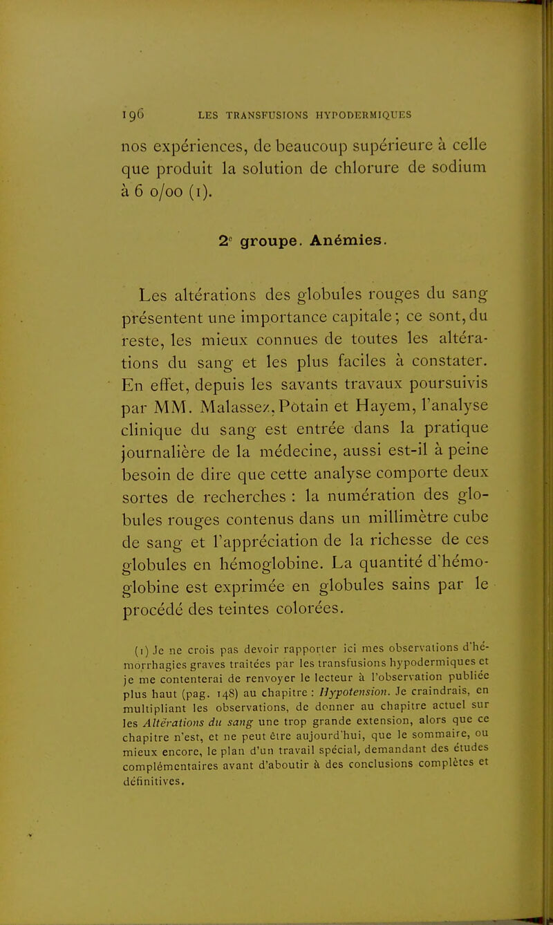nos expériences, de beaucoup supérieure à celle que produit la solution de chlorure de sodium à 6 o/oo (i). 2e groupe. Anémies. Les altérations des globules rouges du sang présentent une importance capitale ; ce sont, du reste, les mieux connues de toutes les altéra- tions du sang et les plus faciles à constater. En effet, depuis les savants travaux poursuivis par MM. Malassez,Pôtain et Hayem, l'analyse clinique du sang est entrée dans la pratique journalière de la médecine, aussi est-il à peine besoin de dire que cette analyse comporte deux sortes de recherches : la numération des glo- bules rouges contenus dans un millimètre cube de sang et l'appréciation de la richesse de ces globules en hémoglobine. La quantité d'hémo- globine est exprimée en globules sains par le procédé des teintes colorées. (i) Je ne crois pas devoir rapporter ici mes observations d'hé- morrhagies graves traitées par les transfusions hypodermiques et je me contenterai de renvoyer le lecteur à l'observation publiée plus haut (pag. T4S) au chapitre : Hypotension. Je craindrais, en multipliant les observations, de donner au chapitre actuel sur les Altérations du sang une trop grande extension, alors que ce chapitre n'est, et ne peut être aujourd'hui, que le sommaire, ou mieux encore, le plan d'un travail spécial, demandant des études complémentaires avant d'aboutir à des conclusions complètes et définitives.