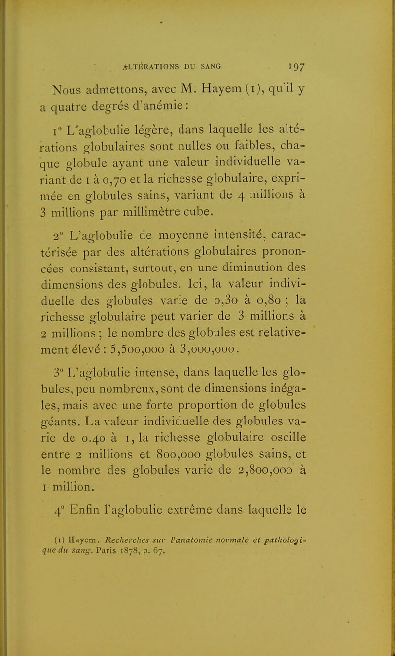 Nous admettons, avec M. Hayem (i), qu'il y a quatre degrés d'anémie : i° L'aglobulie légère, dans laquelle les alté- rations globulaires sont nulles ou faibles, cha- que globule ayant une valeur individuelle va- riant de 1 à 0,70 et la richesse globulaire, expri- mée en globules sains, variant de 4 millions à 3 millions par millimètre cube. 20 L'aglobulie de moyenne intensité, carac- térisée par des altérations globulaires pronon- cées consistant, surtout, en une diminution des dimensions des globules. Ici, la valeur indivi- duelle des globules varie de o,3o à 0,80 ; la richesse globulaire peut varier de 3 millions à 2 millions ; le nombre des globules est relative- ment élevé: 5,5oo,ooo à 3,000,000. 3° L'aglobulie intense, dans laquelle les glo- bules, peu nombreux, sont de dimensions inéga- les, mais avec une forte proportion de globules géants. La valeur individuelle des globules va- rie de 0.40 à 1, la richesse globulaire oscille entre 2 millions et 800,000 globules sains, et le nombre des globules varie de 2,800,000 à 1 million. 40 Enfin l'aglobulie extrême dans laquelle le (O llayem. Recherclies sur Vanatomie normale et pathologi- que du sang. Paris 1878, p. 67.