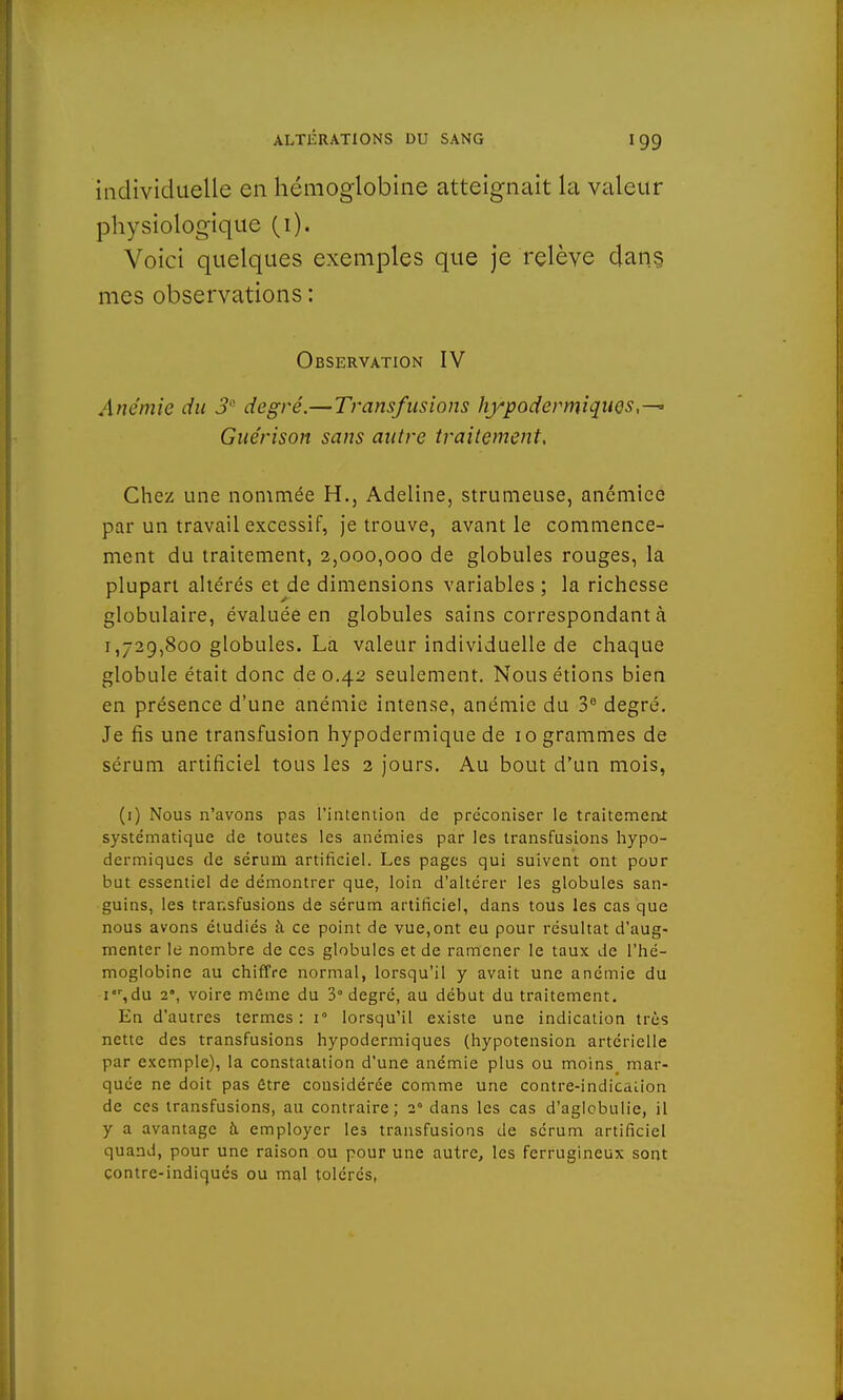 individuelle en hémoglobine atteignait la valeur physiologique (1). Voici quelques exemples que je relève dans, mes observations : Observation IV Anémie du 3° degré.—Transfusions hypodermiques,-^ Guérison sans autre traitement, Chez une nommée H., Adeline, strumeuse, anémiée par un travail excessif, je trouve, avant le commence- ment du traitement, 2,000,000 de globules rouges, la plupart altérés et de dimensions variables ; la richesse globulaire, évaluée en globules sains correspondant à 1,729,800 globules. La valeur individuelle de chaque globule était donc de 0.42 seulement. Nous étions bien en présence d'une anémie intense, anémie du 3° degré. Je fis une transfusion hypodermique de 10 grammes de sérum artificiel tous les 2 jours. Au bout d'un mois, (1) Nous n'avons pas l'intention de préconiser le traitement systématique de toutes les anémies par les transfusions hypo- dermiques de sérum artificiel. Les pages qui suivent ont pour but essentiel de démontrer que, loin d'altérer les globules san- guins, les transfusions de sérum artificiel, dans tous les cas que nous avons étudiés à ce point de vue,ont eu pour résultat d'aug- menter le nombre de ces globules et de ramener le taux de l'hé- moglobine au chiffre normal, lorsqu'il y avait une anémie du i,du 2', voire môme du 3° degré, au début du traitement. En d'autres termes: i° lorsqu'il existe une indication très nette des transfusions hypodermiques (hypotension artérielle par exemple), la constatation d'une anémie plus ou moins_ mar- quée ne doit pas être considérée comme une contre-indication de ces transfusions, au contraire; 20 dans les cas d'aglobulie, il y a avantage h employer les transfusions de sérum artificiel quand, pour une raison ou pour une autre, les ferrugineux sont contre-indiqués ou mal tolérés,