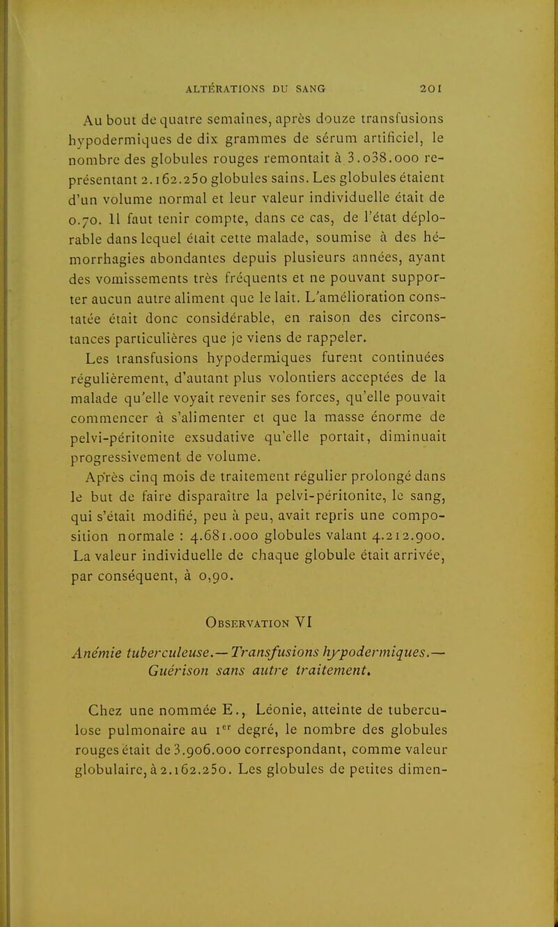 Au bout de quatre semaines, après douze transfusions hypodermiques de dix grammes de sérum artificiel, le nombre des globules rouges remontait à 3.o38.ooo re- présentant 2.162.250 globules sains. Les globules étaient d'un volume normal et leur valeur individuelle était de 0.70. 11 faut tenir compte, dans ce cas, de l'état déplo- rable dans lequel était cette malade, soumise à des hé- morrhagies abondantes depuis plusieurs années, ayant des vomissements très fréquents et ne pouvant suppor- ter aucun autre aliment que le lait. L'amélioration cons- tatée était donc considérable, en raison des circons- tances particulières que je viens de rappeler. Les transfusions hypodermiques furent continuées régulièrement, d'autant plus volontiers acceptées de la malade qu'elle voyait revenir ses forces, qu'elle pouvait commencer à s'alimenter et que la masse énorme de pelvi-péritonite exsudative qu'elle portait, diminuait progressivement de volume. Après cinq mois de traitement régulier prolongé dans le but de faire disparaître la pelvi-péritonite, le sang, qui s'était modifié, peu à peu, avait repris une compo- sition normale : 4.681.000 globules valant 4.212.900. La valeur individuelle de chaque globule était arrivée, par conséquent, à 0,90. Observation VI Anémie tuberculeuse.—Transfusions hypodermiques.— Guérison sans autre traitement. Chez une nommée E., Léonie, atteinte de tubercu- lose pulmonaire au 1 degré, le nombre des globules rouges était de 3.906.000 correspondant, comme valeur globulairc,à2.162.250. Les globules de petites dimen-