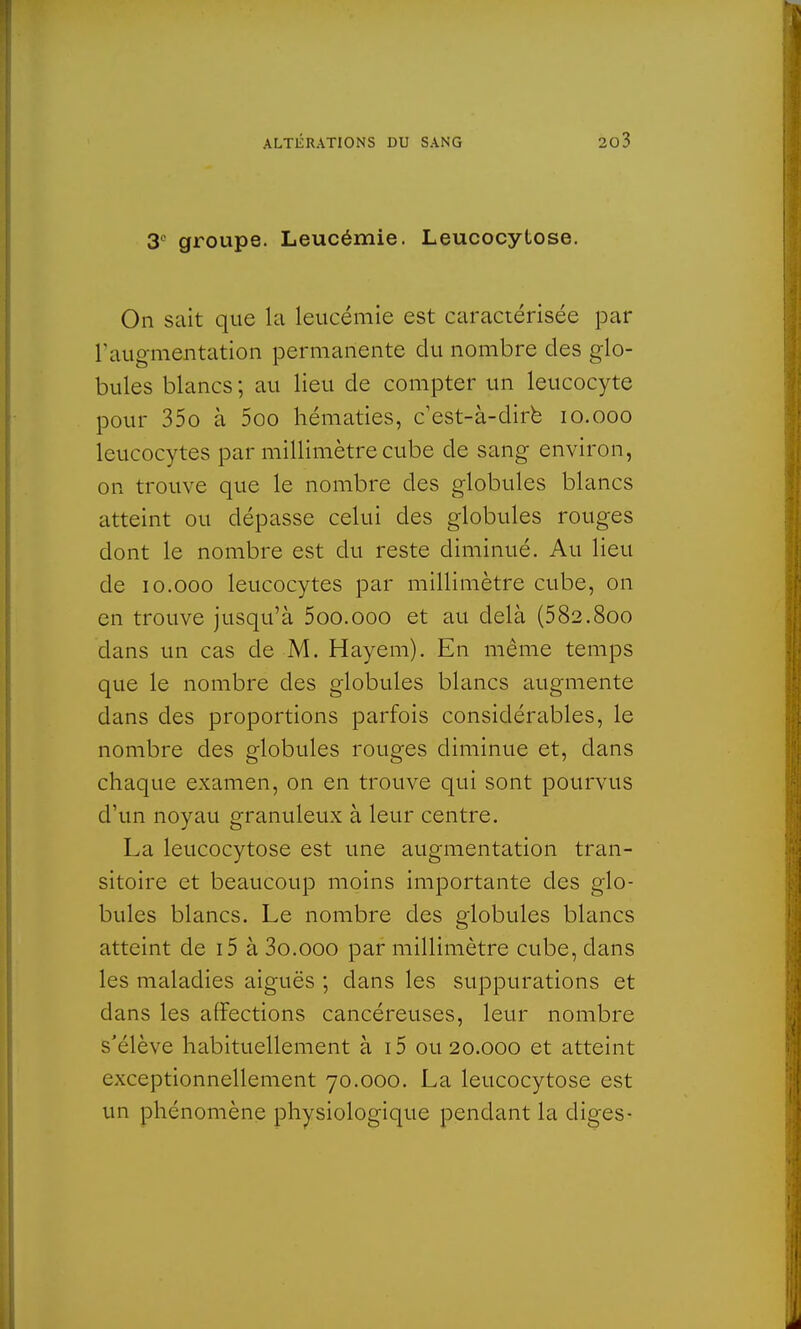 3° groupe. Leucémie. Leucocytose. On sait que la leucémie est caractérisée par l'augmentation permanente du nombre des glo- bules blancs ; au lieu de compter un leucocyte pour 35o à 5oo hématies, c'est-à-dire 10.000 leucocytes par millimètre cube de sang environ, on trouve que le nombre des globules blancs atteint ou dépasse celui des globules rouges dont le nombre est du reste diminué. Au lieu de 10.000 leucocytes par millimètre cube, on en trouve jusqu'à 5oo.ooo et au delà (582.800 dans un cas de M. Haye m). En même temps que le nombre des globules blancs augmente dans des proportions parfois considérables, le nombre des globules rouges diminue et, dans chaque examen, on en trouve qui sont pourvus d'un noyau granuleux à leur centre. La leucocytose est une augmentation tran- sitoire et beaucoup moins importante des glo- bules blancs. Le nombre des globules blancs atteint de i5 à 3o.ooo par millimètre cube, clans les maladies aiguës ; dans les suppurations et dans les affections cancéreuses, leur nombre s'élève habituellement à i5 01120.000 et atteint exceptionnellement 70.000. La leucocytose est un phénomène physiologique pendant la diges-