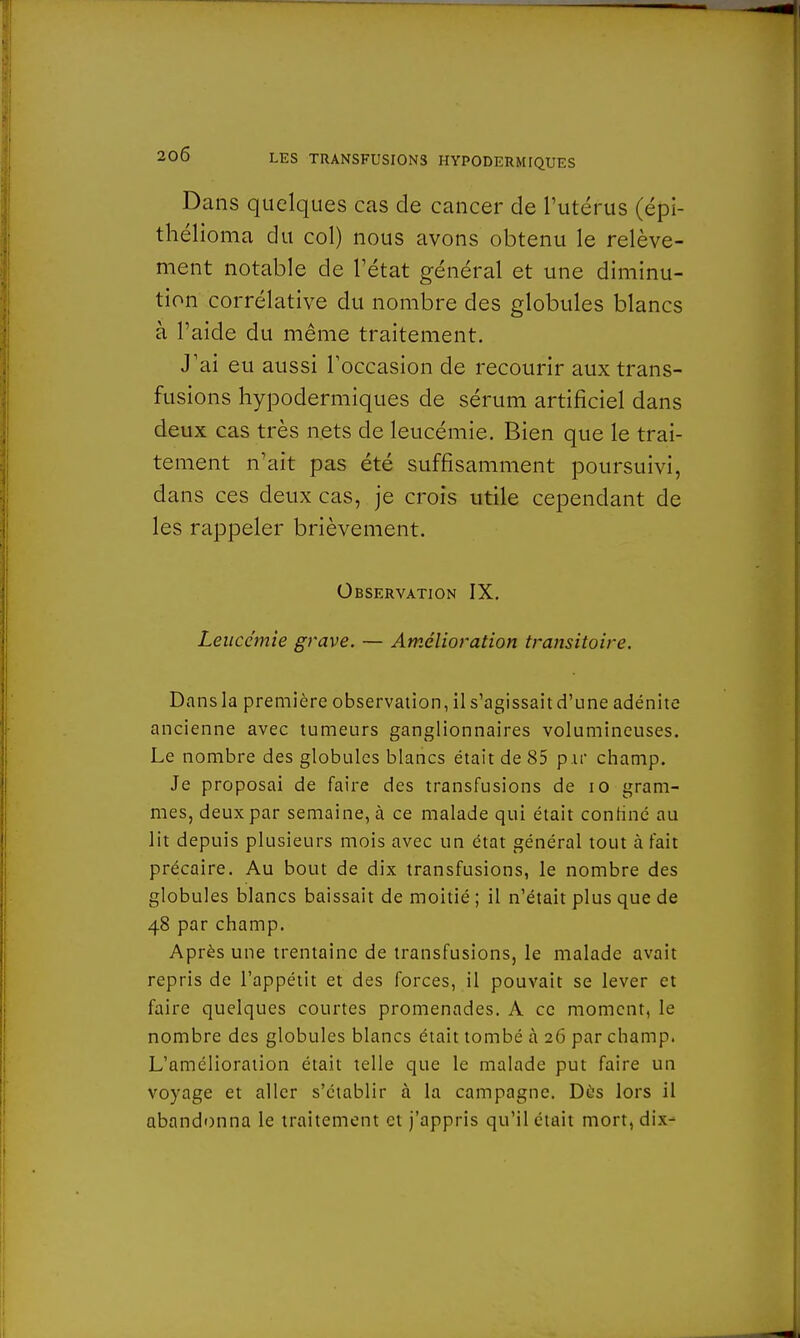 Dans quelques cas de cancer de l'utérus (épi- thélioma du col) nous avons obtenu le relève- ment notable de l'état général et une diminu- tion corrélative du nombre des globules blancs à l'aide du même traitement. J'ai eu aussi l'occasion de recourir aux trans- fusions hypodermiques de sérum artificiel dans deux cas très nets de leucémie. Bien que le trai- tement n'ait pas été suffisamment poursuivi, dans ces deux cas, je crois utile cependant de les rappeler brièvement. Observation IX. Leucémie grave. — Amélioration transitoire. Dans la première observation, il s'agissait d'une adénite ancienne avec tumeurs ganglionnaires volumineuses. Le nombre des globules blancs était de 85 p ir champ. Je proposai de faire des transfusions de 10 gram- mes, deux par semaine, à ce malade qui était confiné au lit depuis plusieurs mois avec un état général tout à fait précaire. Au bout de dix transfusions, le nombre des globules blancs baissait de moitié ; il n'était plus que de 48 par champ. Après une trentaine de transfusions, le malade avait repris de l'appétit et des forces, il pouvait se lever et faire quelques courtes promenades. A ce moment, le nombre des globules blancs était tombé à 26 par champ. L'amélioration était telle que le malade put faire un voyage et aller s'établir à la campagne. Dès lors il abandonna le traitement et j'appris qu'il était mort, dix-