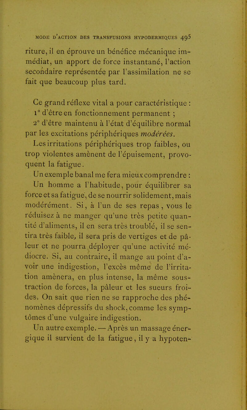 riture, il en éprouve un bénéfice mécanique im- médiat, un apport de force instantané, l'action secondaire représentée par l'assimilation ne se fait que beaucoup plus tard. Ce grand réflexe vital a pour caractéristique : i° d'être en fonctionnement permanent ; 2° d'être maintenu à l'état d'équilibre normal par les excitations périphériques modérées. Les irritations périphériques trop faibles, ou trop violentes amènent de l'épuisement, provo- quent la fatigue. Un exemple banal me fera mieux comprendre : Un homme a l'habitude, pour équilibrer sa force et sa fatigue, de se nourrir solidement, mais modérément. Si, à l'un de ses repas , vous le réduisez à ne manger qu'une très petite quan- tité d'aliments, il en sera très troublé, il se sen- tira très faible, il sera pris de vertiges et de pâ- leur et ne pourra déployer qu'une activité mé- diocre. Si, au contraire, il mange au point d'a- voir une indigestion, l'excès même de l'irrita- tion amènera, en plus intense, la même sous- traction de forces, la pâleur et les sueurs froi- des. On sait que rien ne se rapproche des phé- nomènes dépressifs du shock, comme les symp- tômes d'une vulgaire indigestion. Un autre exemple. —Après un massage éner- gique il survient de la fatigue, il y a hypoten-