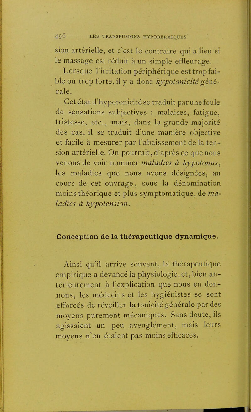 sion artérielle, et c'est le contraire qui a lieu si le massage est réduit à un simple effleurage. Lorsque l'irritation périphérique est trop fai- ble ou trop forte, il y a donc hypotonicité géné- rale. Cet état d'hypotonicitése traduit par une foule de sensations subjectives : malaises, fatigue, tristesse, etc., mais, dans la grande majorité des cas, il se traduit d'une manière objective et facile à mesurer par l'abaissement de la ten- sion artérielle. On pourrait, d'après ce que nous venons de voir nommer maladies à hypotonus, les maladies que nous avons désignées, au cours de cet ouvrage, sous la dénomination moins théorique et plus symptomatique, de ma- ladies à hypotension. Conception de la thérapeutique dynamique. Ainsi qu'il arrive souvent, la thérapeutique empirique a devancé la physiologie, et, bien an- térieurement à l'explication que nous en don- nons, les médecins et les hygiénistes se sont efforcés de réveiller la tonicité générale par des moyens purement mécaniques. Sans doute, ils agissaient un peu aveuglément, mais leurs moyens n'en étaient pas moins efficaces.