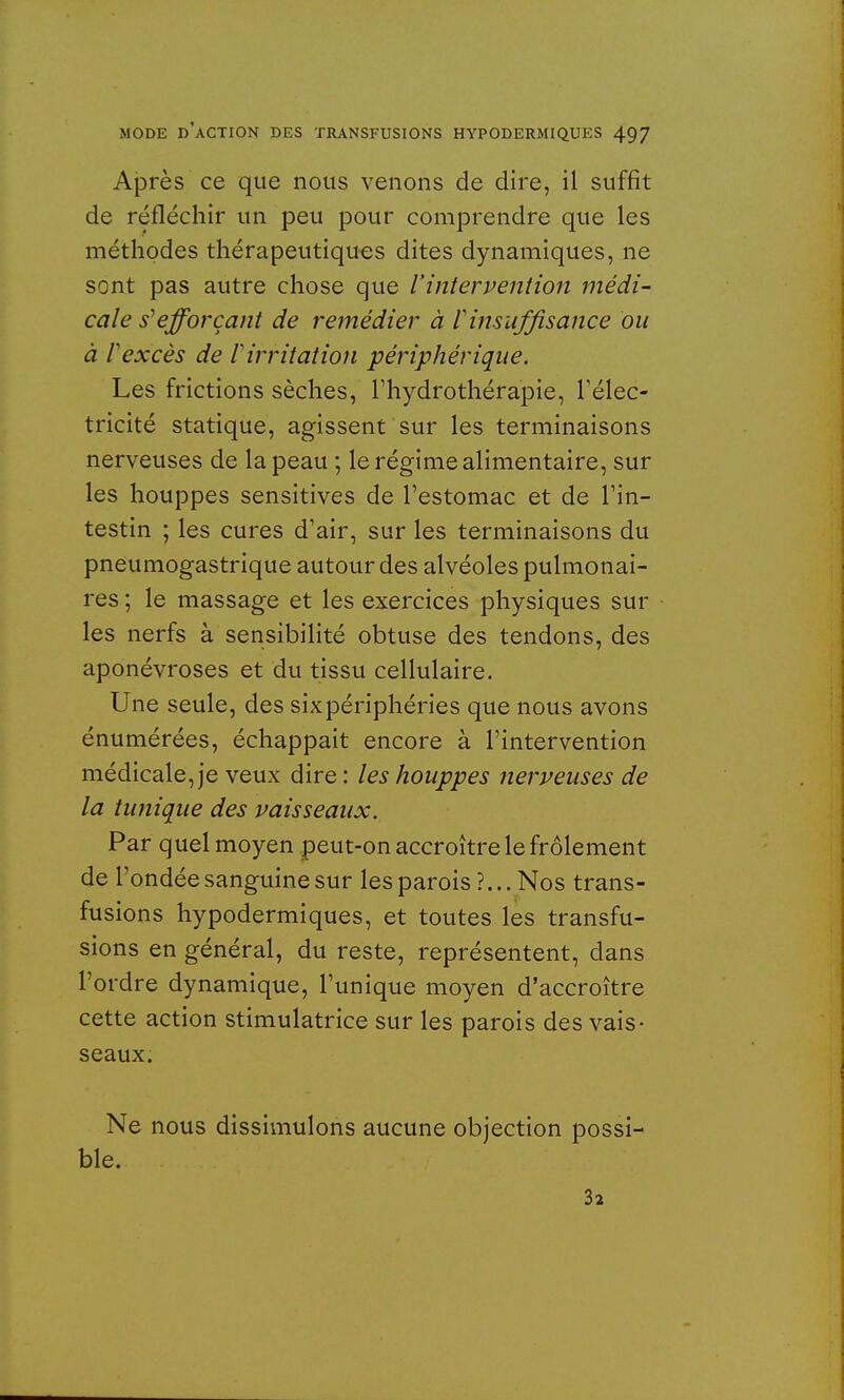 Après ce que nous venons de dire, il suffit de réfléchir un peu pour comprendre que les méthodes thérapeutiques dites dynamiques, ne sont pas autre chose que l'intervention médi- cale s1 efforçant de remédier à V insuffisance ou à rexcès de l'irritation périphérique. Les frictions sèches, l'hydrothérapie, l'élec- tricité statique, agissent sur les terminaisons nerveuses de la peau ; le régime alimentaire, sur les houppes sensitives de l'estomac et de l'in- testin ; les cures d'air, sur les terminaisons du pneumogastrique autour des alvéoles pulmonai- res ; le massage et les exercices physiques sur les nerfs à sensibilité obtuse des tendons, des aponévroses et du tissu cellulaire. Une seule, des sixpériphéries que nous avons énumérées, échappait encore à l'intervention médicale, je veux dire : les houppes nerveuses de la tunique des vaisseaux. Par quel moyen peut-on accroître le frôlement de l'ondée sanguine sur les parois ?... Nos trans- fusions hypodermiques, et toutes les transfu- sions en général, du reste, représentent, dans l'ordre dynamique, l'unique moyen d'accroître cette action stimulatrice sur les parois des vais- seaux. Ne nous dissimulons aucune objection possi- ble. 32