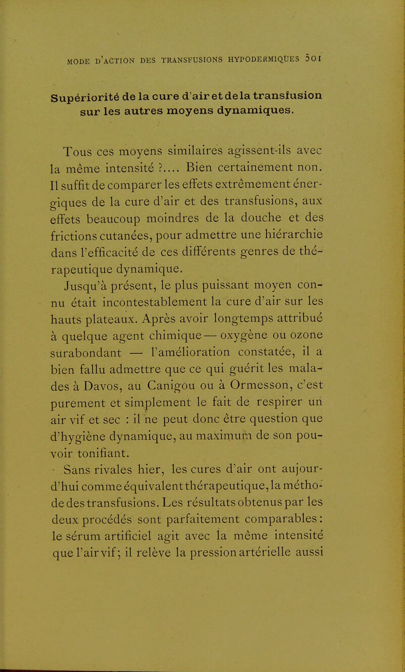 Supériorité de la cure d'air et de la transfusion sur les autres moyens dynamiques. Tous ces moyens similaires agissent-ils avec la même intensité ?.... Bien certainement non. Il suffit de comparer les effets extrêmement éner- giques de la cure d'air et des transfusions, aux effets beaucoup moindres de la douche et des frictions cutanées, pour admettre une hiérarchie dans l'efficacité de ces différents genres de thé- rapeutique dynamique. Jusqu'à présent, le plus puissant moyen con- nu était incontestablement la cure d'air sur les hauts plateaux. Après avoir longtemps attribué à quelque agent chimique — oxygène ou ozone surabondant — l'amélioration constatée, il a bien fallu admettre que ce qui guérit les mala- des à Davos, au Canigou ou à Ormesson, c'est purement et simplement le fait de respirer un air vif et sec : il ne peut donc être question que d'hygiène dynamique, au maximum de son pou- voir tonifiant. Sans rivales hier, les cures d'air ont aujour- d'hui comme équivalent thérapeutique, la métho- de des transfusions. Les résultats obtenus par les deux procédés sont parfaitement comparables : le sérum artificiel agit avec la même intensité que l'air vif; il relève la pression artérielle aussi