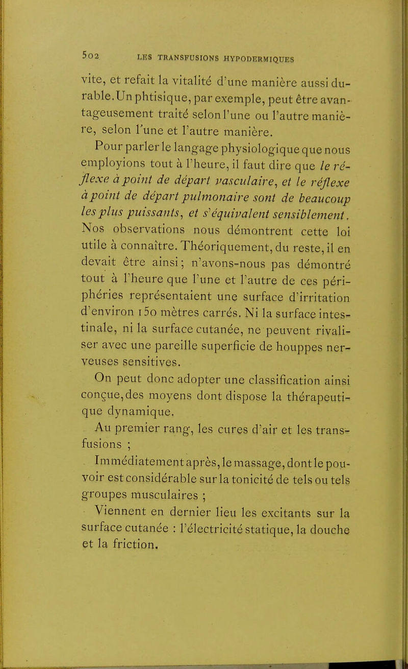vite, et refait la vitalité d'une manière aussi du- rable.Un phtisique, par exemple, peut être avan- tageusement traité selon l'une ou l'autre maniè- re, selon lune et l'autre manière. Pour parler le langage physiologique que nous employions tout à l'heure, il faut dire que le ré- flexe à point de départ vasculaire, et le réflexe à point de départ pulmonaire sont de beaucoup les plus puissants, et s'équivalent sensiblement. Nos observations nous démontrent cette loi utile à connaître. Théoriquement, du reste, il en devait être ainsi; n'avons-nous pas démontré tout à l'heure que l'une et l'autre de ces péri- phéries représentaient une surface d'irritation d'environ i5o mètres carrés. Ni la surface intes- tinale, ni la surface cutanée, ne peuvent rivali- ser avec une pareille superficie de houppes ner- veuses sensitives. On peut donc adopter une classification ainsi conçue, des moyens dont dispose la thérapeuti- que dynamique. Au premier rang, les cures d'air et les trans- fusions ; Immédiatement après, le massage, dont le pou- voir est considérable sur la tonicité de tels ou tels groupes musculaires ; Viennent en dernier lieu les excitants sur la surface cutanée : l'électricité statique, la douche et la friction.