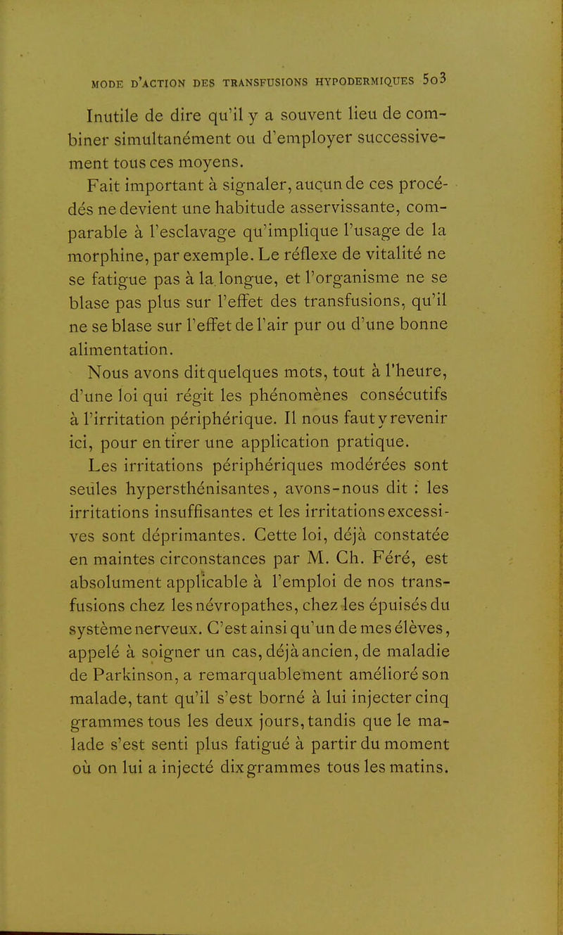 Inutile de dire qu'il y a souvent lieu de com- biner simultanément ou d'employer successive- ment tous ces moyens. Fait important à signaler, aucun de ces procé- dés ne devient une habitude asservissante, com- parable à l'esclavage qu'implique l'usage de la morphine, par exemple. Le réflexe de vitalité ne se fatigue pas à la. longue, et l'organisme ne se blase pas plus sur l'effet des transfusions, qu'il ne se blase sur l'effet de l'air pur ou d'une bonne alimentation. Nous avons dit quelques mots, tout à l'heure, d'une loi qui régit les phénomènes consécutifs à l'irritation périphérique. Il nous faut y revenir ici, pour en tirer une application pratique. Les irritations périphériques modérées sont seules hypersthénisantes, avons-nous dit : les irritations insuffisantes et les irritations excessi- ves sont déprimantes. Cette loi, déjà constatée en maintes circonstances par M. Ch. Féré, est absolument applicable à l'emploi de nos trans- fusions chez les névropathes, chez les épuisés du système nerveux. C'est ainsi qu'un de mes élèves, appelé à soigner un cas, déjà ancien, de maladie de Parkinson, a remarquablement amélioré son malade, tant qu'il s'est borné à lui injecter cinq grammes tous les deux jours, tandis que le ma- lade s'est senti plus fatigué à partir du moment où on lui a injecté dixgrammes tous les matins.
