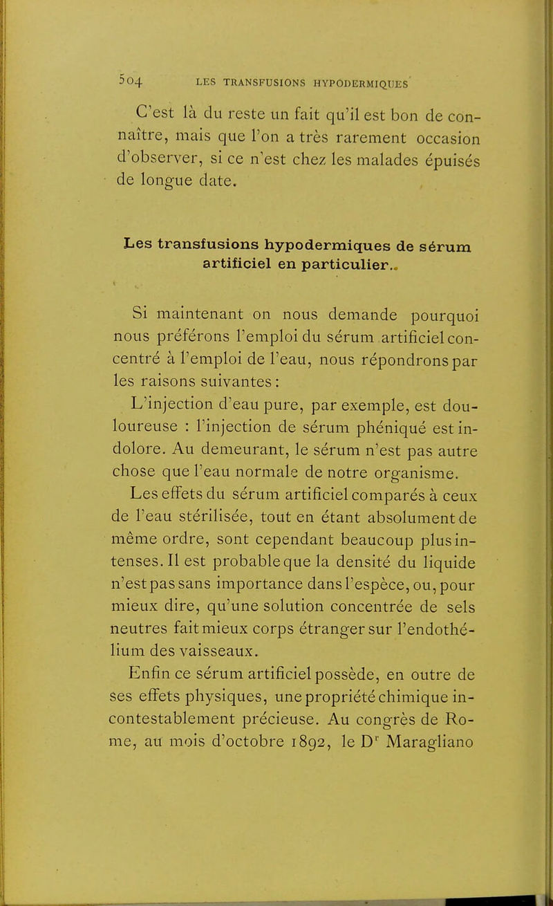 C'est là du reste un fait qu'il est bon de con- naître, mais que l'on a très rarement occasion d'observer, si ce n est chez les malades épuisés de longue date. Les transfusions hypodermiques de sérum artificiel en particulier.. Si maintenant on nous demande pourquoi nous préférons l'emploi du sérum artificiel con- centré à l'emploi de l'eau, nous répondrons par les raisons suivantes : L'injection d'eau pure, par exemple, est dou- loureuse : l'injection de sérum phéniqué est in- dolore. Au demeurant, le sérum n'est pas autre chose que l'eau normale de notre organisme. Les effets du sérum artificiel comparés à ceux de l'eau stérilisée, tout en étant absolument de même ordre, sont cependant beaucoup plus in- tenses. Il est probable que la densité du liquide n'est pas sans importance dans l'espèce, ou, pour mieux dire, qu'une solution concentrée de sels neutres fait mieux corps étranger sur l'endothé- lium des vaisseaux. Enfin ce sérum artificiel possède, en outre de ses effets physiques, une propriété chimique in- contestablement précieuse. Au congrès de Ro- me, au mois d'octobre 1892, le D1' Maragliano